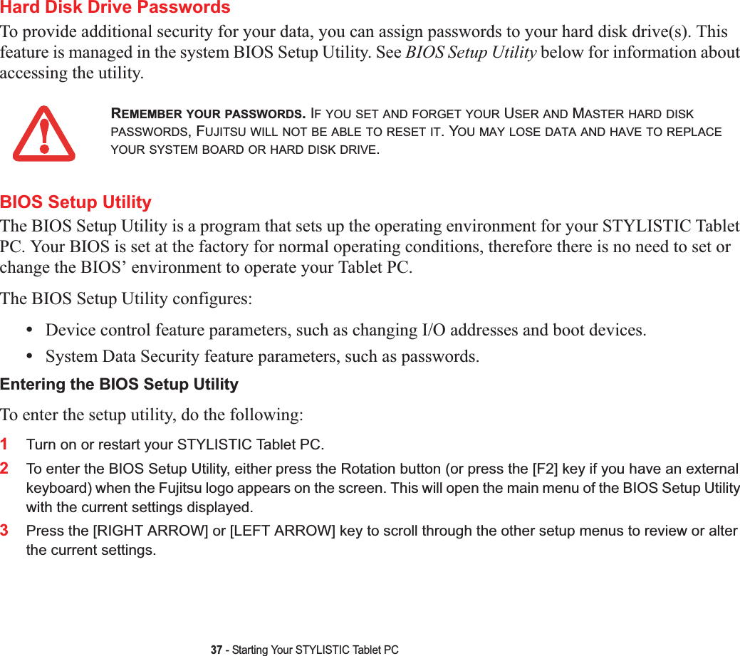 37 - Starting Your STYLISTIC Tablet PCHard Disk Drive PasswordsTo provide additional security for your data, you can assign passwords to your hard disk drive(s). This feature is managed in the system BIOS Setup Utility. See BIOS Setup Utility below for information about accessing the utility.BIOS Setup UtilityThe BIOS Setup Utility is a program that sets up the operating environment for your STYLISTIC Tablet PC. Your BIOS is set at the factory for normal operating conditions, therefore there is no need to set or change the BIOS’ environment to operate your Tablet PC.The BIOS Setup Utility configures:•Device control feature parameters, such as changing I/O addresses and boot devices.•System Data Security feature parameters, such as passwords.Entering the BIOS Setup UtilityTo enter the setup utility, do the following:1Turn on or restart your STYLISTIC Tablet PC.2To enter the BIOS Setup Utility, either press the Rotation button (or press the [F2] key if you have an external keyboard) when the Fujitsu logo appears on the screen. This will open the main menu of the BIOS Setup Utility with the current settings displayed.3Press the [RIGHT ARROW] or [LEFT ARROW] key to scroll through the other setup menus to review or alter the current settings.REMEMBER YOUR PASSWORDS. IF YOU SET AND FORGET YOUR USER AND MASTER HARD DISKPASSWORDS, FUJITSU WILL NOT BE ABLE TO RESET IT. YOU MAY LOSE DATA AND HAVE TO REPLACEYOUR SYSTEM BOARD OR HARD DISK DRIVE.