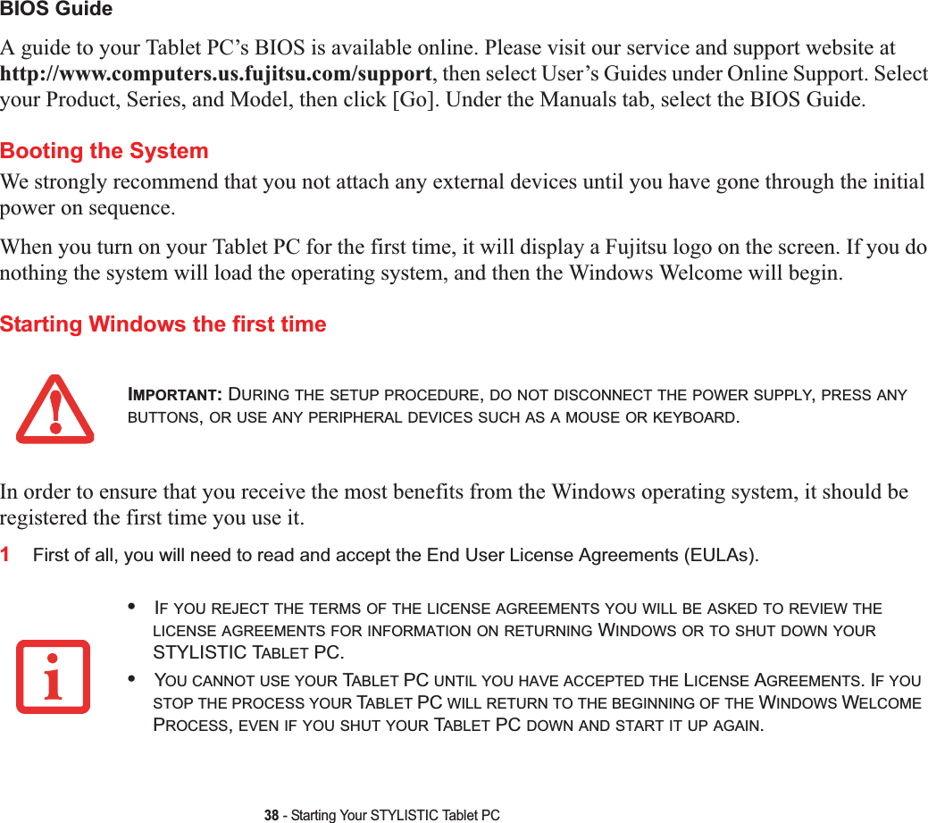 38 - Starting Your STYLISTIC Tablet PCBIOS GuideA guide to your Tablet PC’s BIOS is available online. Please visit our service and support website at http://www.computers.us.fujitsu.com/support, then select User’s Guides under Online Support. Select your Product, Series, and Model, then click [Go]. Under the Manuals tab, select the BIOS Guide. Booting the SystemWe strongly recommend that you not attach any external devices until you have gone through the initial power on sequence.When you turn on your Tablet PC for the first time, it will display a Fujitsu logo on the screen. If you do nothing the system will load the operating system, and then the Windows Welcome will begin.Starting Windows the first timeIn order to ensure that you receive the most benefits from the Windows operating system, it should be registered the first time you use it.1First of all, you will need to read and accept the End User License Agreements (EULAs). IMPORTANT:DURING THE SETUP PROCEDURE,DO NOT DISCONNECT THE POWER SUPPLY,PRESS ANYBUTTONS,OR USE ANY PERIPHERAL DEVICES SUCH AS A MOUSE OR KEYBOARD.•IF YOU REJECT THE TERMS OF THE LICENSE AGREEMENTS YOU WILL BE ASKED TO REVIEW THELICENSE AGREEMENTS FOR INFORMATION ON RETURNING WINDOWS OR TO SHUT DOWN YOURSTYLISTIC TABLET PC.•YOU CANNOT USE YOUR TABLET PC UNTIL YOU HAVE ACCEPTED THE LICENSE AGREEMENTS. IF YOUSTOP THE PROCESS YOUR TABLET PC WILL RETURN TO THE BEGINNING OF THE WINDOWS WELCOMEPROCESS,EVEN IF YOU SHUT YOUR TABLET PC DOWN AND START IT UP AGAIN.