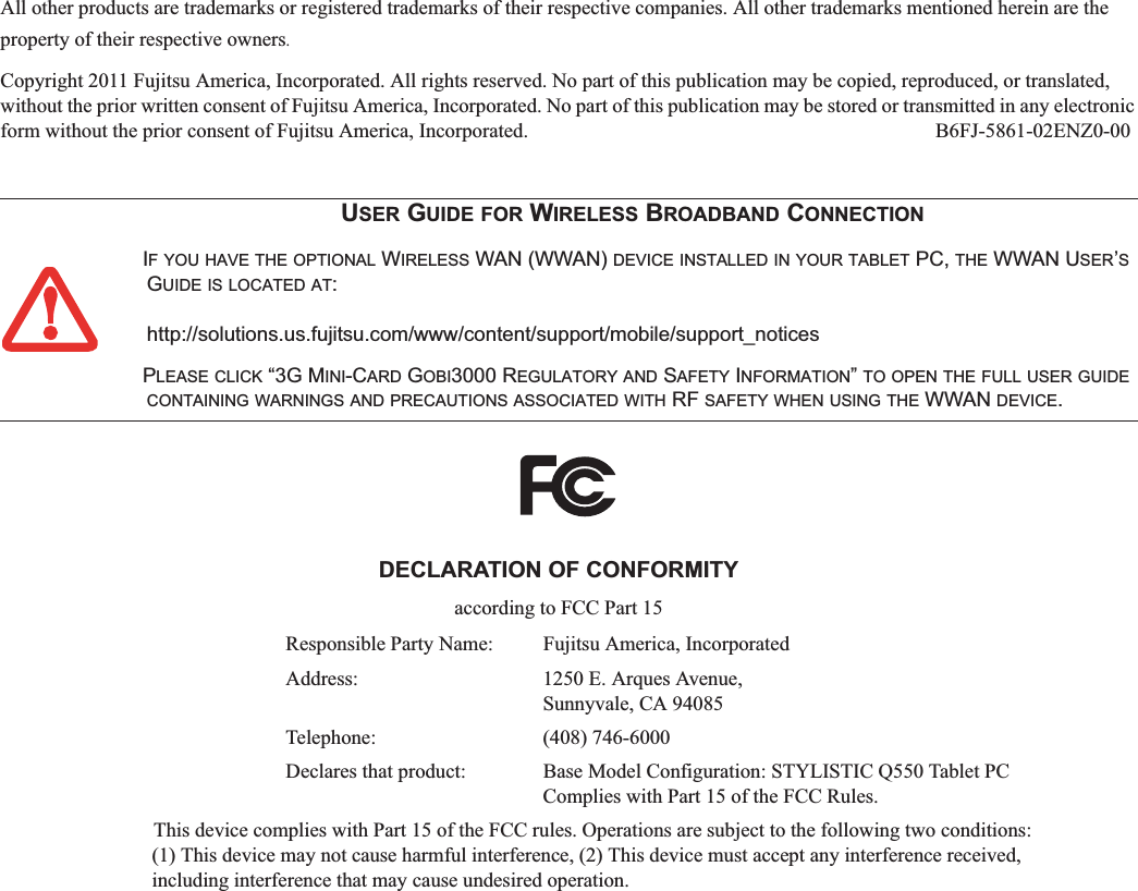 All other products are trademarks or registered trademarks of their respective companies. All other trademarks mentioned herein are the property of their respective owners.Copyright 2011 Fujitsu America, Incorporated. All rights reserved. No part of this publication may be copied, reproduced, or translated, without the prior written consent of Fujitsu America, Incorporated. No part of this publication may be stored or transmitted in any electronic form without the prior consent of Fujitsu America, Incorporated.  B6FJ-5861-02ENZ0-00USER GUIDE FOR WIRELESS BROADBAND CONNECTIONIF YOU HAVE THE OPTIONAL WIRELESS WAN (WWAN) DEVICE INSTALLED IN YOUR TABLET PC, THE WWAN USER’SGUIDE IS LOCATED AT:http://solutions.us.fujitsu.com/www/content/support/mobile/support_noticesPLEASE CLICK “3G MINI-CARD GOBI3000 REGULATORY AND SAFETY INFORMATION”TO OPEN THE FULL USER GUIDECONTAINING WARNINGS AND PRECAUTIONS ASSOCIATED WITH RF SAFETY WHEN USING THE WWAN DEVICE.DECLARATION OF CONFORMITYaccording to FCC Part 15Responsible Party Name: Fujitsu America, IncorporatedAddress:  1250 E. Arques Avenue,Sunnyvale, CA 94085Telephone: (408) 746-6000Declares that product: Base Model Configuration: STYLISTIC Q550 Tablet PCComplies with Part 15 of the FCC Rules.This device complies with Part 15 of the FCC rules. Operations are subject to the following two conditions:(1) This device may not cause harmful interference, (2) This device must accept any interference received, including interference that may cause undesired operation.