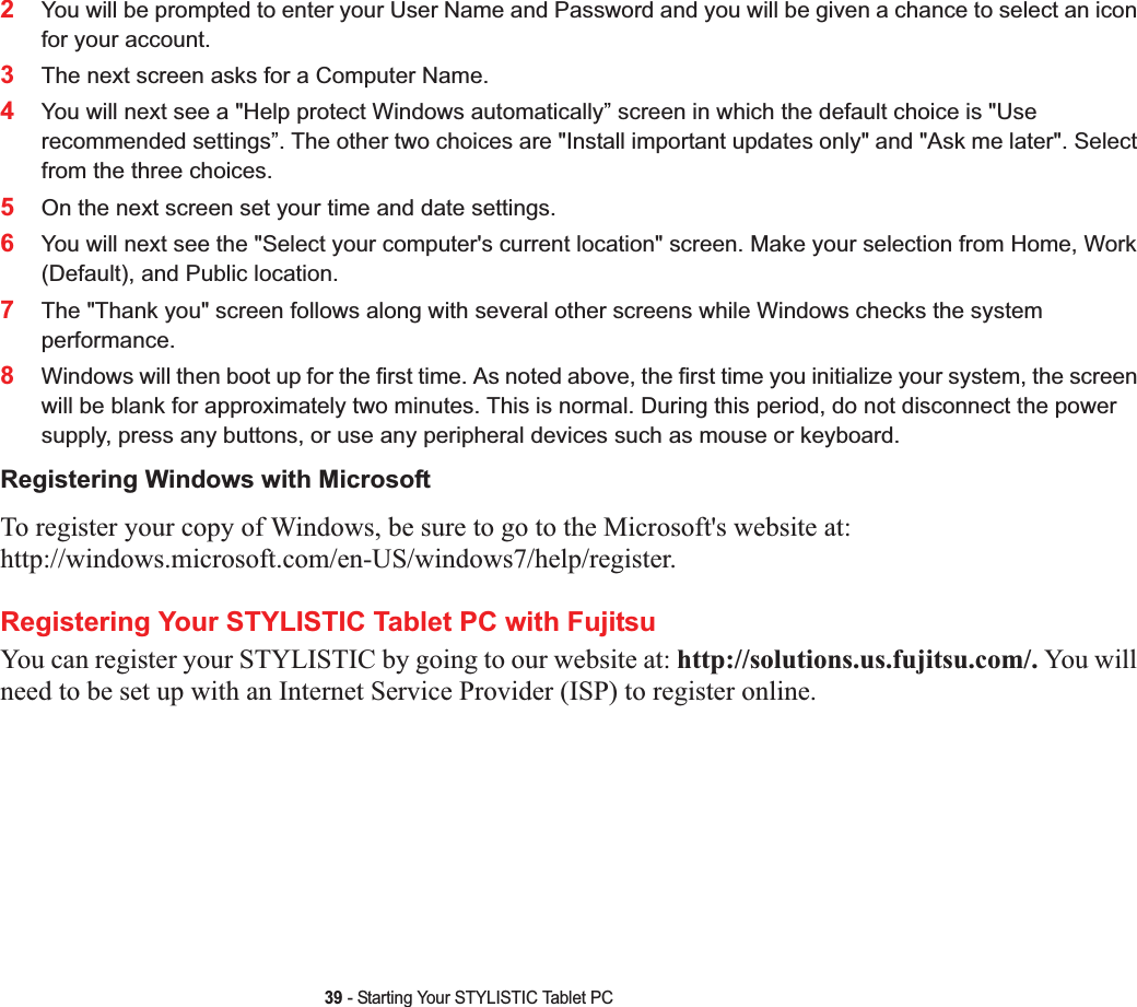 39 - Starting Your STYLISTIC Tablet PC2You will be prompted to enter your User Name and Password and you will be given a chance to select an icon for your account.3The next screen asks for a Computer Name. 4You will next see a &quot;Help protect Windows automatically” screen in which the default choice is &quot;Use recommended settings”. The other two choices are &quot;Install important updates only&quot; and &quot;Ask me later&quot;. Select from the three choices.5On the next screen set your time and date settings. 6You will next see the &quot;Select your computer&apos;s current location&quot; screen. Make your selection from Home, Work (Default), and Public location. 7The &quot;Thank you&quot; screen follows along with several other screens while Windows checks the system performance. 8Windows will then boot up for the first time. As noted above, the first time you initialize your system, the screen will be blank for approximately two minutes. This is normal. During this period, do not disconnect the power supply, press any buttons, or use any peripheral devices such as mouse or keyboard.Registering Windows with MicrosoftTo register your copy of Windows, be sure to go to the Microsoft&apos;s website at: http://windows.microsoft.com/en-US/windows7/help/register.Registering Your STYLISTIC Tablet PC with FujitsuYou can register your STYLISTIC by going to our website at: http://solutions.us.fujitsu.com/. You will need to be set up with an Internet Service Provider (ISP) to register online. 