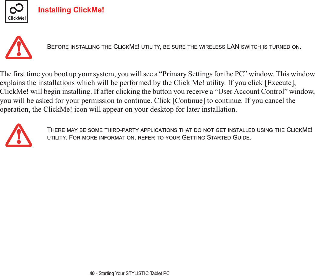 40 - Starting Your STYLISTIC Tablet PCInstalling ClickMe! The first time you boot up your system, you will see a “Primary Settings for the PC” window. This window explains the installations which will be performed by the Click Me! utility. If you click [Execute], ClickMe! will begin installing. If after clicking the button you receive a “User Account Control” window, you will be asked for your permission to continue. Click [Continue] to continue. If you cancel the operation, the ClickMe! icon will appear on your desktop for later installation.BEFORE INSTALLING THE CLICKME!UTILITY,BE SURE THE WIRELESS LAN SWITCH IS TURNED ON.THERE MAY BE SOME THIRD-PARTY APPLICATIONS THAT DO NOT GET INSTALLED USING THE CLICKME!UTILITY. FOR MORE INFORMATION,REFER TO YOUR GETTING STARTED GUIDE.ClickMe!