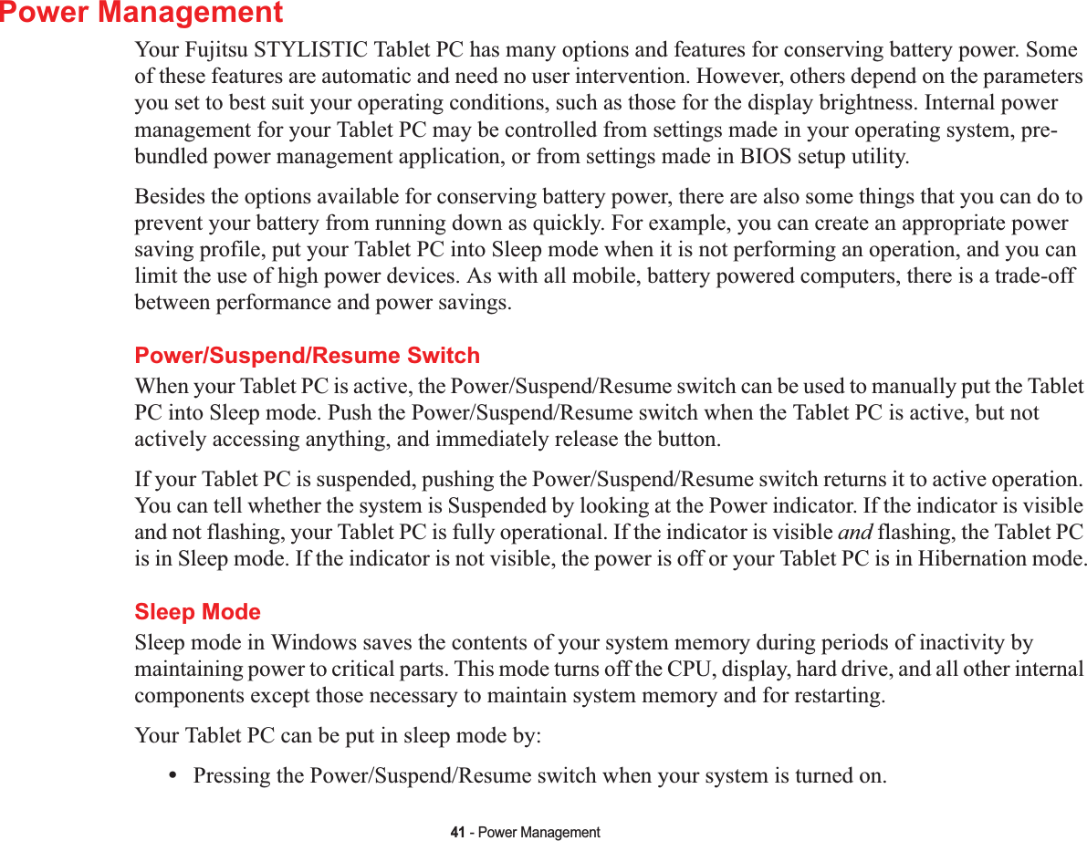 41 - Power ManagementPower ManagementYour Fujitsu STYLISTIC Tablet PC has many options and features for conserving battery power. Some of these features are automatic and need no user intervention. However, others depend on the parameters you set to best suit your operating conditions, such as those for the display brightness. Internal power management for your Tablet PC may be controlled from settings made in your operating system, pre-bundled power management application, or from settings made in BIOS setup utility.Besides the options available for conserving battery power, there are also some things that you can do to prevent your battery from running down as quickly. For example, you can create an appropriate power saving profile, put your Tablet PC into Sleep mode when it is not performing an operation, and you can limit the use of high power devices. As with all mobile, battery powered computers, there is a trade-off between performance and power savings.Power/Suspend/Resume SwitchWhen your Tablet PC is active, the Power/Suspend/Resume switch can be used to manually put the Tablet PC into Sleep mode. Push the Power/Suspend/Resume switch when the Tablet PC is active, but not actively accessing anything, and immediately release the button.If your Tablet PC is suspended, pushing the Power/Suspend/Resume switch returns it to active operation. You can tell whether the system is Suspended by looking at the Power indicator. If the indicator is visible and not flashing, your Tablet PC is fully operational. If the indicator is visible and flashing, the Tablet PC is in Sleep mode. If the indicator is not visible, the power is off or your Tablet PC is in Hibernation mode.Sleep ModeSleep mode in Windows saves the contents of your system memory during periods of inactivity by maintaining power to critical parts. This mode turns off the CPU, display, hard drive, and all other internal components except those necessary to maintain system memory and for restarting. Your Tablet PC can be put in sleep mode by:•Pressing the Power/Suspend/Resume switch when your system is turned on.