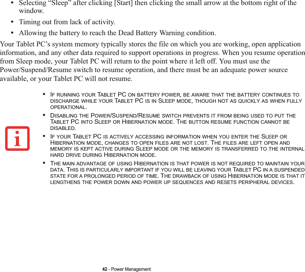 42 - Power Management•Selecting “Sleep” after clicking [Start] then clicking the small arrow at the bottom right of the window.•Timing out from lack of activity.•Allowing the battery to reach the Dead Battery Warning condition.Your Tablet PC’s system memory typically stores the file on which you are working, open application information, and any other data required to support operations in progress. When you resume operation from Sleep mode, your Tablet PC will return to the point where it left off. You must use the Power/Suspend/Resume switch to resume operation, and there must be an adequate power source available, or your Tablet PC will not resume.•IF RUNNING YOUR TABLET PC ON BATTERY POWER,BE AWARE THAT THE BATTERY CONTINUES TODISCHARGE WHILE YOUR TABLET PC IS IN SLEEP MODE,THOUGH NOT AS QUICKLY AS WHEN FULLYOPERATIONAL.•DISABLING THE POWER/SUSPEND/RESUME SWITCH PREVENTS IT FROM BEING USED TO PUT THETABLET PC INTO SLEEP OR HIBERNATION MODE. THE BUTTON RESUME FUNCTION CANNOT BEDISABLED.•IF YOUR TABLET PC IS ACTIVELY ACCESSING INFORMATION WHEN YOU ENTER THE SLEEP ORHIBERNATION MODE,CHANGES TO OPEN FILES ARE NOT LOST. THE FILES ARE LEFT OPEN ANDMEMORY IS KEPT ACTIVE DURING SLEEP MODE OR THE MEMORY IS TRANSFERRED TO THE INTERNALHARD DRIVE DURING HIBERNATION MODE.•THE MAIN ADVANTAGE OF USING HIBERNATION IS THAT POWER IS NOT REQUIRED TO MAINTAIN YOURDATA. THIS IS PARTICULARLY IMPORTANT IF YOU WILL BE LEAVING YOUR TABLET PC IN A SUSPENDEDSTATE FOR A PROLONGED PERIOD OF TIME. THE DRAWBACK OF USING HIBERNATION MODE IS THAT ITLENGTHENS THE POWER DOWN AND POWER UP SEQUENCES AND RESETS PERIPHERAL DEVICES.