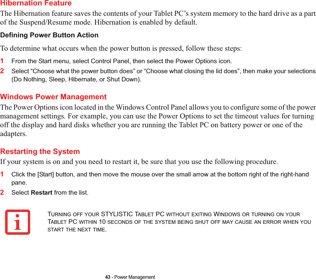 43 - Power ManagementHibernation FeatureThe Hibernation feature saves the contents of your Tablet PC’s system memory to the hard drive as a part of the Suspend/Resume mode. Hibernation is enabled by default. Defining Power Button ActionTo determine what occurs when the power button is pressed, follow these steps:1From the Start menu, select Control Panel, then select the Power Options icon.2Select “Choose what the power button does” or “Choose what closing the lid does”, then make your selections (Do Nothing, Sleep, Hibernate, or Shut Down).Windows Power Management The Power Options icon located in the Windows Control Panel allows you to configure some of the power management settings. For example, you can use the Power Options to set the timeout values for turning off the display and hard disks whether you are running the Tablet PC on battery power or one of the adapters. Restarting the SystemIf your system is on and you need to restart it, be sure that you use the following procedure. 1Click the [Start] button, and then move the mouse over the small arrow at the bottom right of the right-hand pane.2Select Restart from the list.TURNING OFF YOUR STYLISTIC TABLET PC WITHOUT EXITING WINDOWS OR TURNING ON YOURTABLET PC WITHIN 10 SECONDS OF THE SYSTEM BEING SHUT OFF MAY CAUSE AN ERROR WHEN YOUSTART THE NEXT TIME.