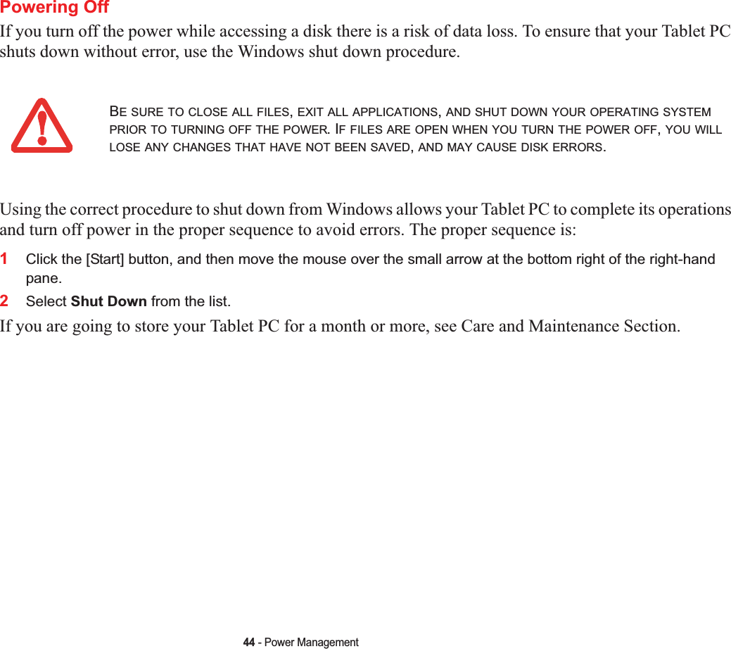 44 - Power ManagementPowering OffIf you turn off the power while accessing a disk there is a risk of data loss. To ensure that your Tablet PC shuts down without error, use the Windows shut down procedure.Using the correct procedure to shut down from Windows allows your Tablet PC to complete its operations and turn off power in the proper sequence to avoid errors. The proper sequence is:1Click the [Start] button, and then move the mouse over the small arrow at the bottom right of the right-hand pane.2Select Shut Down from the list.If you are going to store your Tablet PC for a month or more, see Care and Maintenance Section. BE SURE TO CLOSE ALL FILES,EXIT ALL APPLICATIONS,AND SHUT DOWN YOUR OPERATING SYSTEMPRIOR TO TURNING OFF THE POWER. IF FILES ARE OPEN WHEN YOU TURN THE POWER OFF,YOU WILLLOSE ANY CHANGES THAT HAVE NOT BEEN SAVED,AND MAY CAUSE DISK ERRORS.