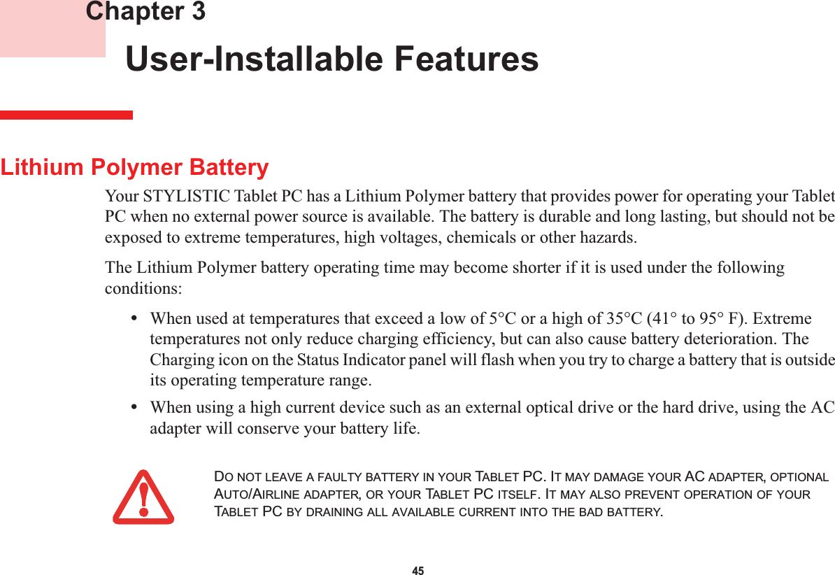 45 Chapter 3 User-Installable FeaturesLithium Polymer BatteryYour STYLISTIC Tablet PC has a Lithium Polymer battery that provides power for operating your Tablet PC when no external power source is available. The battery is durable and long lasting, but should not be exposed to extreme temperatures, high voltages, chemicals or other hazards.The Lithium Polymer battery operating time may become shorter if it is used under the following conditions:•When used at temperatures that exceed a low of 5°C or a high of 35°C (41° to 95° F). Extreme temperatures not only reduce charging efficiency, but can also cause battery deterioration. The Charging icon on the Status Indicator panel will flash when you try to charge a battery that is outside its operating temperature range.•When using a high current device such as an external optical drive or the hard drive, using the AC adapter will conserve your battery life.DO NOT LEAVE A FAULTY BATTERY IN YOUR TABLET PC. IT MAY DAMAGE YOUR AC ADAPTER,OPTIONALAUTO/AIRLINE ADAPTER,OR YOUR TABLET PC ITSELF. IT MAY ALSO PREVENT OPERATION OF YOURTABLET PC BY DRAINING ALL AVAILABLE CURRENT INTO THE BAD BATTERY.