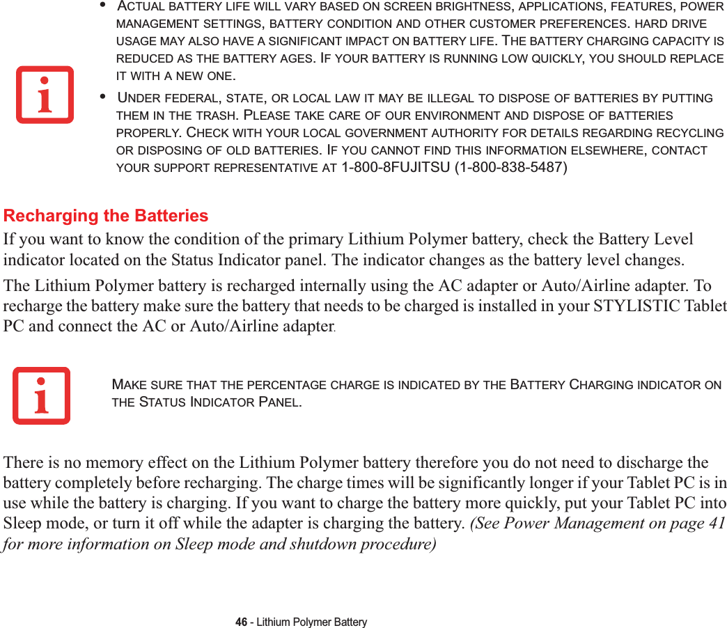 46 - Lithium Polymer BatteryRecharging the BatteriesIf you want to know the condition of the primary Lithium Polymer battery, check the Battery Level indicator located on the Status Indicator panel. The indicator changes as the battery level changes.The Lithium Polymer battery is recharged internally using the AC adapter or Auto/Airline adapter. To recharge the battery make sure the battery that needs to be charged is installed in your STYLISTIC Tablet PC and connect the AC or Auto/Airline adapter.There is no memory effect on the Lithium Polymer battery therefore you do not need to discharge the battery completely before recharging. The charge times will be significantly longer if your Tablet PC is in use while the battery is charging. If you want to charge the battery more quickly, put your Tablet PC into Sleep mode, or turn it off while the adapter is charging the battery. (See Power Management on page 41for more information on Sleep mode and shutdown procedure)•ACTUAL BATTERY LIFE WILL VARY BASED ON SCREEN BRIGHTNESS,APPLICATIONS,FEATURES,POWERMANAGEMENT SETTINGS,BATTERY CONDITION AND OTHER CUSTOMER PREFERENCES.HARD DRIVEUSAGE MAY ALSO HAVE A SIGNIFICANT IMPACT ON BATTERY LIFE. THE BATTERY CHARGING CAPACITY ISREDUCED AS THE BATTERY AGES. IF YOUR BATTERY IS RUNNING LOW QUICKLY,YOU SHOULD REPLACEIT WITH A NEW ONE.•UNDER FEDERAL,STATE,OR LOCAL LAW IT MAY BE ILLEGAL TO DISPOSE OF BATTERIES BY PUTTINGTHEM IN THE TRASH. PLEASE TAKE CARE OF OUR ENVIRONMENT AND DISPOSE OF BATTERIESPROPERLY. CHECK WITH YOUR LOCAL GOVERNMENT AUTHORITY FOR DETAILS REGARDING RECYCLINGOR DISPOSING OF OLD BATTERIES. IF YOU CANNOT FIND THIS INFORMATION ELSEWHERE,CONTACTYOUR SUPPORT REPRESENTATIVE AT 1-800-8FUJITSU (1-800-838-5487)MAKE SURE THAT THE PERCENTAGE CHARGE IS INDICATED BY THE BATTERY CHARGING INDICATOR ONTHE STATUS INDICATOR PANEL.