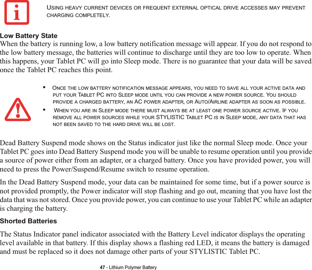 47 - Lithium Polymer BatteryLow Battery StateWhen the battery is running low, a low battery notification message will appear. If you do not respond to the low battery message, the batteries will continue to discharge until they are too low to operate. When this happens, your Tablet PC will go into Sleep mode. There is no guarantee that your data will be saved once the Tablet PC reaches this point.Dead Battery Suspend mode shows on the Status indicator just like the normal Sleep mode. Once your Tablet PC goes into Dead Battery Suspend mode you will be unable to resume operation until you provide a source of power either from an adapter, or a charged battery. Once you have provided power, you will need to press the Power/Suspend/Resume switch to resume operation. In the Dead Battery Suspend mode, your data can be maintained for some time, but if a power source is not provided promptly, the Power indicator will stop flashing and go out, meaning that you have lost the data that was not stored. Once you provide power, you can continue to use your Tablet PC while an adapter is charging the battery.Shorted BatteriesThe Status Indicator panel indicator associated with the Battery Level indicator displays the operating level available in that battery. If this display shows a flashing red LED, it means the battery is damaged and must be replaced so it does not damage other parts of your STYLISTIC Tablet PC.USING HEAVY CURRENT DEVICES OR FREQUENT EXTERNAL OPTICAL DRIVE ACCESSES MAY PREVENTCHARGING COMPLETELY.•ONCE THE LOW BATTERY NOTIFICATION MESSAGE APPEARS,YOU NEED TO SAVE ALL YOUR ACTIVE DATA ANDPUT YOUR TABLET PC INTO SLEEP MODE UNTIL YOU CAN PROVIDE A NEW POWER SOURCE. YOU SHOULDPROVIDE A CHARGED BATTERY,AN AC POWER ADAPTER,OR AUTO/AIRLINE ADAPTER AS SOON AS POSSIBLE.• WHEN YOU ARE IN SLEEP MODE THERE MUST ALWAYS BE AT LEAST ONE POWER SOURCE ACTIVE. IF YOUREMOVE ALL POWER SOURCES WHILE YOUR STYLISTIC TABLET PC IS IN SLEEP MODE,ANY DATA THAT HASNOT BEEN SAVED TO THE HARD DRIVE WILL BE LOST.