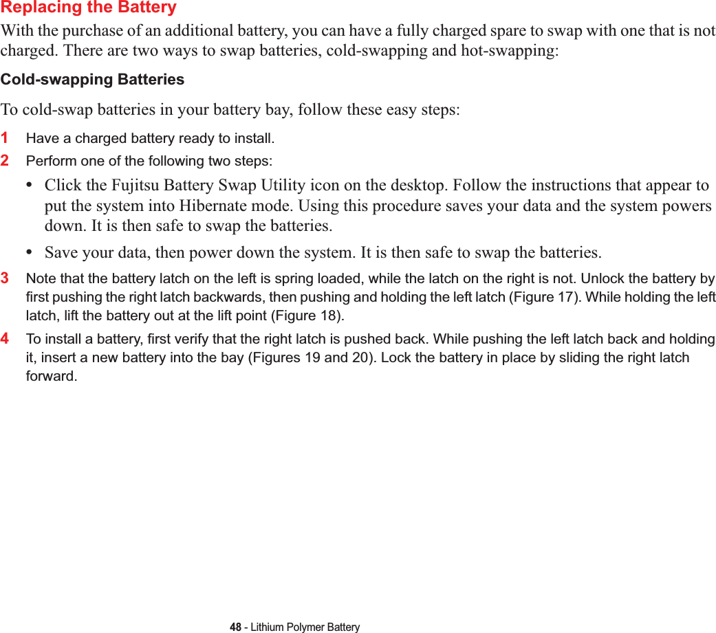 48 - Lithium Polymer BatteryReplacing the Battery With the purchase of an additional battery, you can have a fully charged spare to swap with one that is not charged. There are two ways to swap batteries, cold-swapping and hot-swapping:Cold-swapping BatteriesTo cold-swap batteries in your battery bay, follow these easy steps: 1Have a charged battery ready to install.2Perform one of the following two steps:•Click the Fujitsu Battery Swap Utility icon on the desktop. Follow the instructions that appear to put the system into Hibernate mode. Using this procedure saves your data and the system powers down. It is then safe to swap the batteries.•Save your data, then power down the system. It is then safe to swap the batteries.3Note that the battery latch on the left is spring loaded, while the latch on the right is not. Unlock the battery by first pushing the right latch backwards, then pushing and holding the left latch (Figure 17). While holding the left latch, lift the battery out at the lift point (Figure 18).4To install a battery, first verify that the right latch is pushed back. While pushing the left latch back and holding it, insert a new battery into the bay (Figures 19 and 20). Lock the battery in place by sliding the right latch forward.