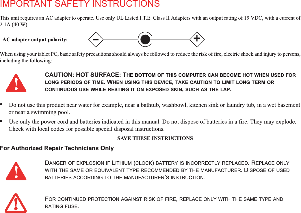 IMPORTANT SAFETY INSTRUCTIONSThis unit requires an AC adapter to operate. Use only UL Listed I.T.E. Class II Adapters with an output rating of 19 VDC, with a current of 2.1A (40 W).When using your tablet PC, basic safety precautions should always be followed to reduce the risk of fire, electric shock and injury to persons, including the following:•Do not use this product near water for example, near a bathtub, washbowl, kitchen sink or laundry tub, in a wet basement or near a swimming pool.•Use only the power cord and batteries indicated in this manual. Do not dispose of batteries in a fire. They may explode. Check with local codes for possible special disposal instructions.SAVE THESE INSTRUCTIONSFor Authorized Repair Technicians OnlyCAUTION: HOT SURFACE: THE BOTTOM OF THIS COMPUTER CAN BECOME HOT WHEN USED FORLONG PERIODS OF TIME. WHEN USING THIS DEVICE,TAKE CAUTION TO LIMIT LONG TERM ORCONTINUOUS USE WHILE RESTING IT ON EXPOSED SKIN,SUCH AS THE LAP.DANGER OF EXPLOSION IF LITHIUM (CLOCK)BATTERY IS INCORRECTLY REPLACED. REPLACE ONLYWITH THE SAME OR EQUIVALENT TYPE RECOMMENDED BY THE MANUFACTURER. DISPOSE OF USEDBATTERIES ACCORDING TO THE MANUFACTURER’S INSTRUCTION.FOR CONTINUED PROTECTION AGAINST RISK OF FIRE,REPLACE ONLY WITH THE SAME TYPE ANDRATING FUSE.+AC adapter output polarity: