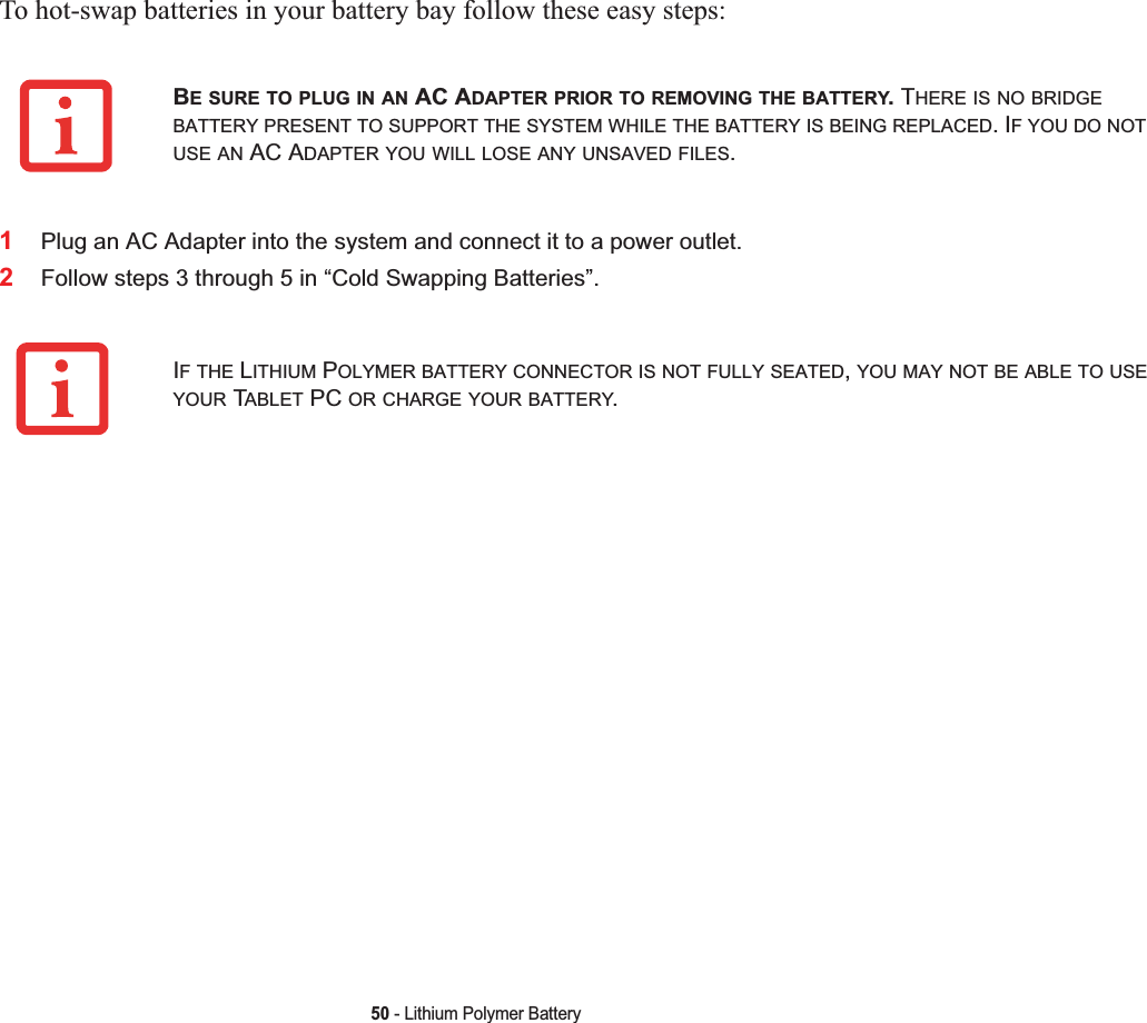 50 - Lithium Polymer BatteryTo hot-swap batteries in your battery bay follow these easy steps: 1Plug an AC Adapter into the system and connect it to a power outlet.2Follow steps 3 through 5 in “Cold Swapping Batteries”.BE SURE TO PLUG IN AN AC ADAPTER PRIOR TO REMOVING THE BATTERY. THERE IS NO BRIDGEBATTERY PRESENT TO SUPPORT THE SYSTEM WHILE THE BATTERY IS BEING REPLACED. IF YOU DO NOTUSE AN AC ADAPTER YOU WILL LOSE ANY UNSAVED FILES.IFTHE LITHIUM POLYMER BATTERY CONNECTOR IS NOT FULLY SEATED,YOU MAY NOT BE ABLE TO USEYOUR TABLET PC OR CHARGE YOUR BATTERY.