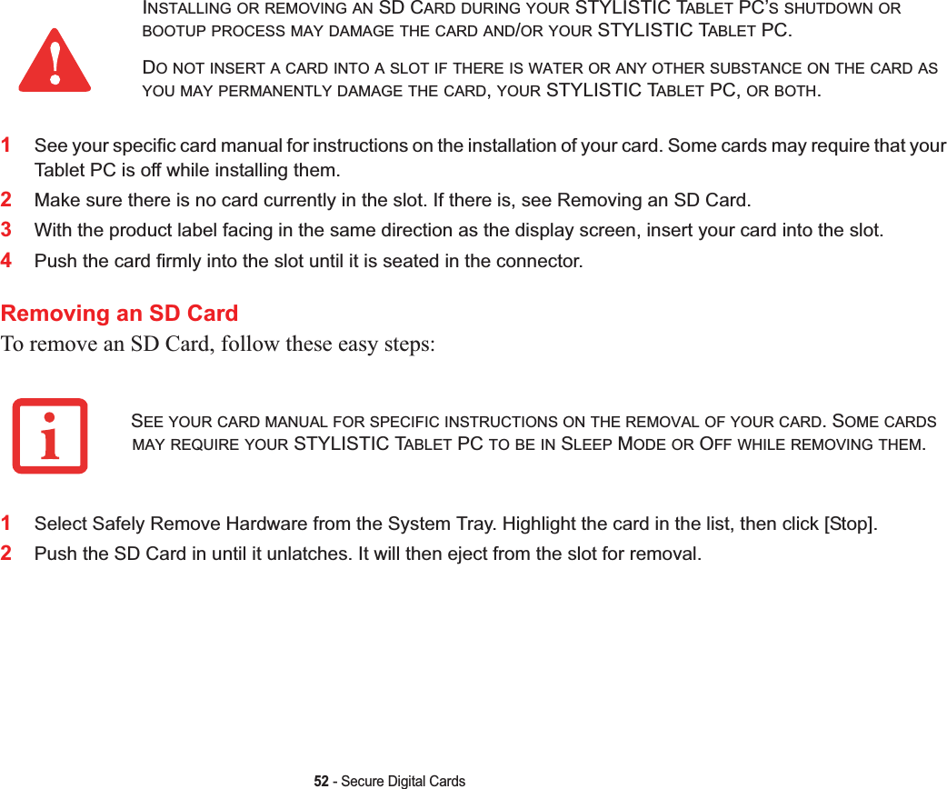 52 - Secure Digital Cards1See your specific card manual for instructions on the installation of your card. Some cards may require that your Tablet PC is off while installing them.2Make sure there is no card currently in the slot. If there is, see Removing an SD Card.3With the product label facing in the same direction as the display screen, insert your card into the slot.4Push the card firmly into the slot until it is seated in the connector. Removing an SD CardTo remove an SD Card, follow these easy steps:1Select Safely Remove Hardware from the System Tray. Highlight the card in the list, then click [Stop].2Push the SD Card in until it unlatches. It will then eject from the slot for removal.INSTALLING OR REMOVING AN SD CARD DURING YOUR STYLISTIC TABLET PC’S SHUTDOWN ORBOOTUP PROCESS MAY DAMAGE THE CARD AND/OR YOUR STYLISTIC TABLET PC.DO NOT INSERT A CARD INTO A SLOT IF THERE IS WATER OR ANY OTHER SUBSTANCE ON THE CARD ASYOU MAY PERMANENTLY DAMAGE THE CARD,YOUR STYLISTIC TABLET PC, OR BOTH.SEE YOUR CARD MANUAL FOR SPECIFIC INSTRUCTIONS ON THE REMOVAL OF YOUR CARD. SOME CARDSMAY REQUIRE YOUR STYLISTIC TABLET PC TO BE IN SLEEP MODE OR OFF WHILE REMOVING THEM.