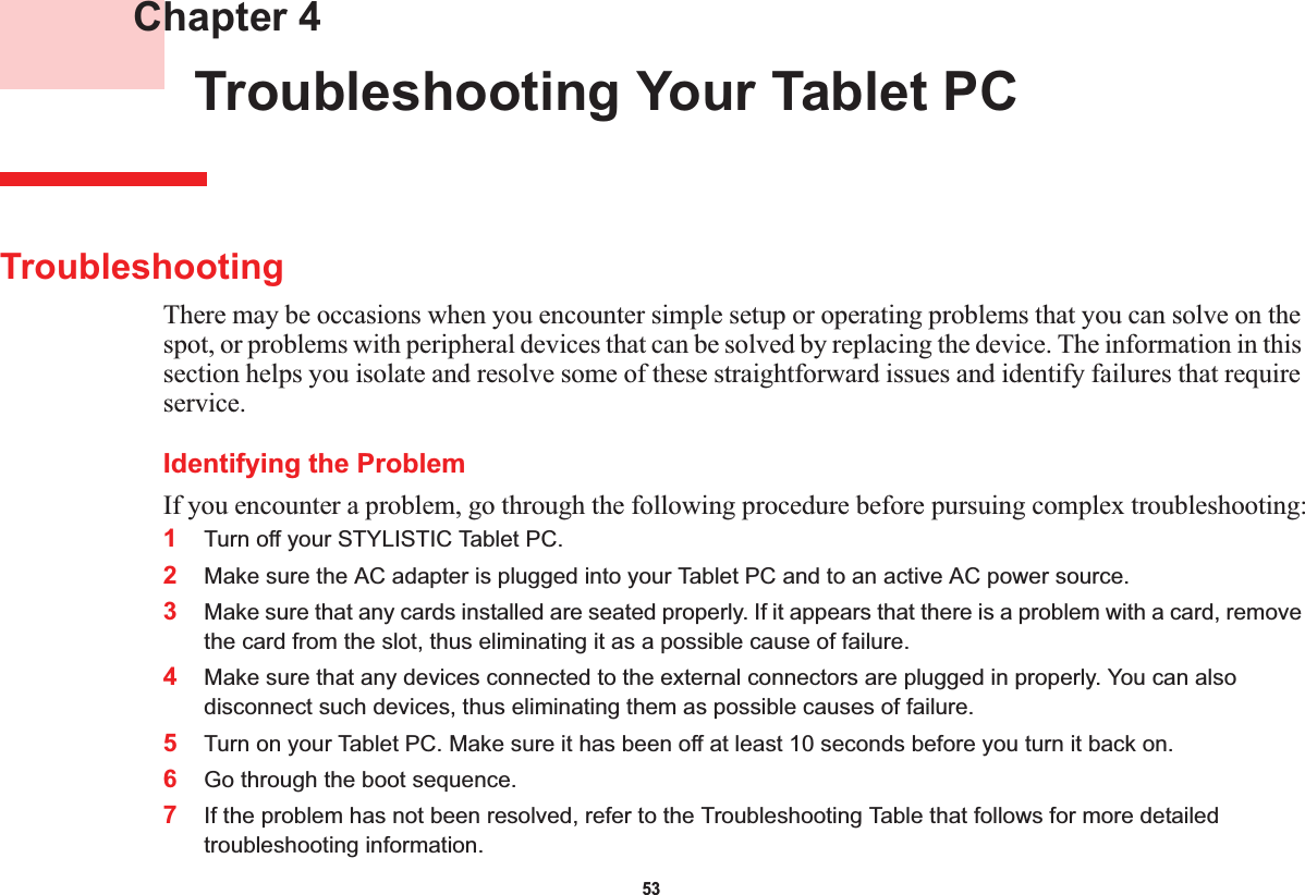 53 Chapter 4 Troubleshooting Your Tablet PCTroubleshootingThere may be occasions when you encounter simple setup or operating problems that you can solve on the spot, or problems with peripheral devices that can be solved by replacing the device. The information in this section helps you isolate and resolve some of these straightforward issues and identify failures that require service.Identifying the ProblemIf you encounter a problem, go through the following procedure before pursuing complex troubleshooting:1Turn off your STYLISTIC Tablet PC.2Make sure the AC adapter is plugged into your Tablet PC and to an active AC power source.3Make sure that any cards installed are seated properly. If it appears that there is a problem with a card, remove the card from the slot, thus eliminating it as a possible cause of failure.4Make sure that any devices connected to the external connectors are plugged in properly. You can also disconnect such devices, thus eliminating them as possible causes of failure.5Turn on your Tablet PC. Make sure it has been off at least 10 seconds before you turn it back on.6Go through the boot sequence.7If the problem has not been resolved, refer to the Troubleshooting Table that follows for more detailed troubleshooting information.