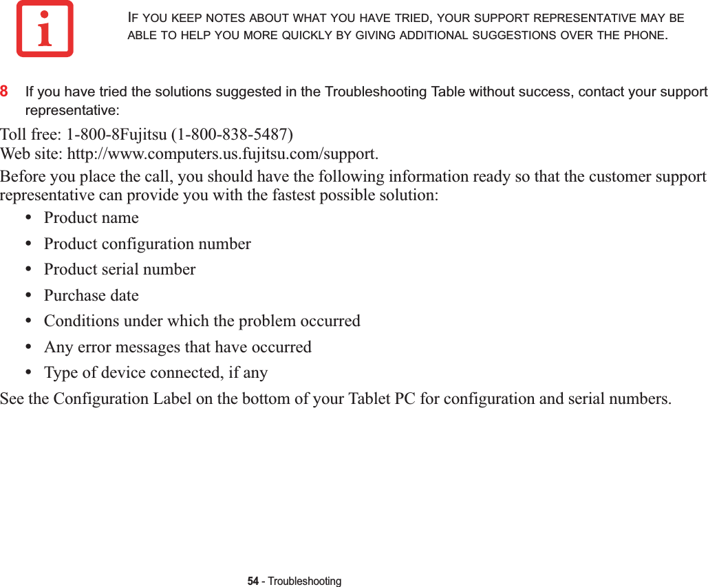 54 - Troubleshooting8If you have tried the solutions suggested in the Troubleshooting Table without success, contact your support representative: Toll free: 1-800-8Fujitsu (1-800-838-5487) Web site: http://www.computers.us.fujitsu.com/support.Before you place the call, you should have the following information ready so that the customer support representative can provide you with the fastest possible solution:•Product name•Product configuration number•Product serial number•Purchase date•Conditions under which the problem occurred•Any error messages that have occurred•Type of device connected, if anySee the Configuration Label on the bottom of your Tablet PC for configuration and serial numbers. IF YOU KEEP NOTES ABOUT WHAT YOU HAVE TRIED,YOUR SUPPORT REPRESENTATIVE MAY BEABLE TO HELP YOU MORE QUICKLY BY GIVING ADDITIONAL SUGGESTIONS OVER THE PHONE.