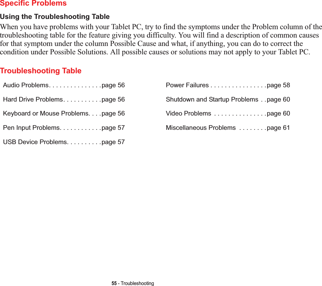 55 - TroubleshootingSpecific ProblemsUsing the Troubleshooting TableWhen you have problems with your Tablet PC, try to find the symptoms under the Problem column of the troubleshooting table for the feature giving you difficulty. You will find a description of common causes for that symptom under the column Possible Cause and what, if anything, you can do to correct the condition under Possible Solutions. All possible causes or solutions may not apply to your Tablet PC.Troubleshooting TableAudio Problems. . . . . . . . . . . . . . .page 56Hard Drive Problems. . . . . . . . . . .page 56Keyboard or Mouse Problems. . . .page 56Pen Input Problems. . . . . . . . . . . .page 57USB Device Problems. . . . . . . . . .page 57Power Failures . . . . . . . . . . . . . . . .page 58Shutdown and Startup Problems . .page 60Video Problems  . . . . . . . . . . . . . . .page 60Miscellaneous Problems  . . . . . . . .page 61