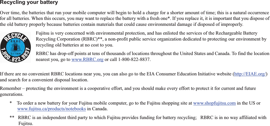 Recycling your batteryOver time, the batteries that run your mobile computer will begin to hold a charge for a shorter amount of time; this is a natural occurrence for all batteries. When this occurs, you may want to replace the battery with a fresh one*. If you replace it, it is important that you dispose of the old battery properly because batteries contain materials that could cause environmental damage if disposed of improperly.Fujitsu is very concerned with environmental protection, and has enlisted the services of the Rechargeable Battery Recycling Corporation (RBRC)**, a non-profit public service organization dedicated to protecting our environment by recycling old batteries at no cost to you.RBRC has drop-off points at tens of thousands of locations throughout the United States and Canada. To find the location nearest you, go to www.RBRC.org or call 1-800-822-8837.If there are no convenient RBRC locations near you, you can also go to the EIA Consumer Education Initiative website (http://EIAE.org/)and search for a convenient disposal location.Remember – protecting the environment is a cooperative effort, and you should make every effort to protect it for current and futuregenerations.*    To order a new battery for your Fujitsu mobile computer, go to the Fujitsu shopping site at www.shopfujitsu.com in the US orwww.fujitsu.ca/products/notebooks in Canada.**   RBRC is an independent third party to which Fujitsu provides funding for battery recycling;   RBRC is in no way affiliated with Fujitsu.