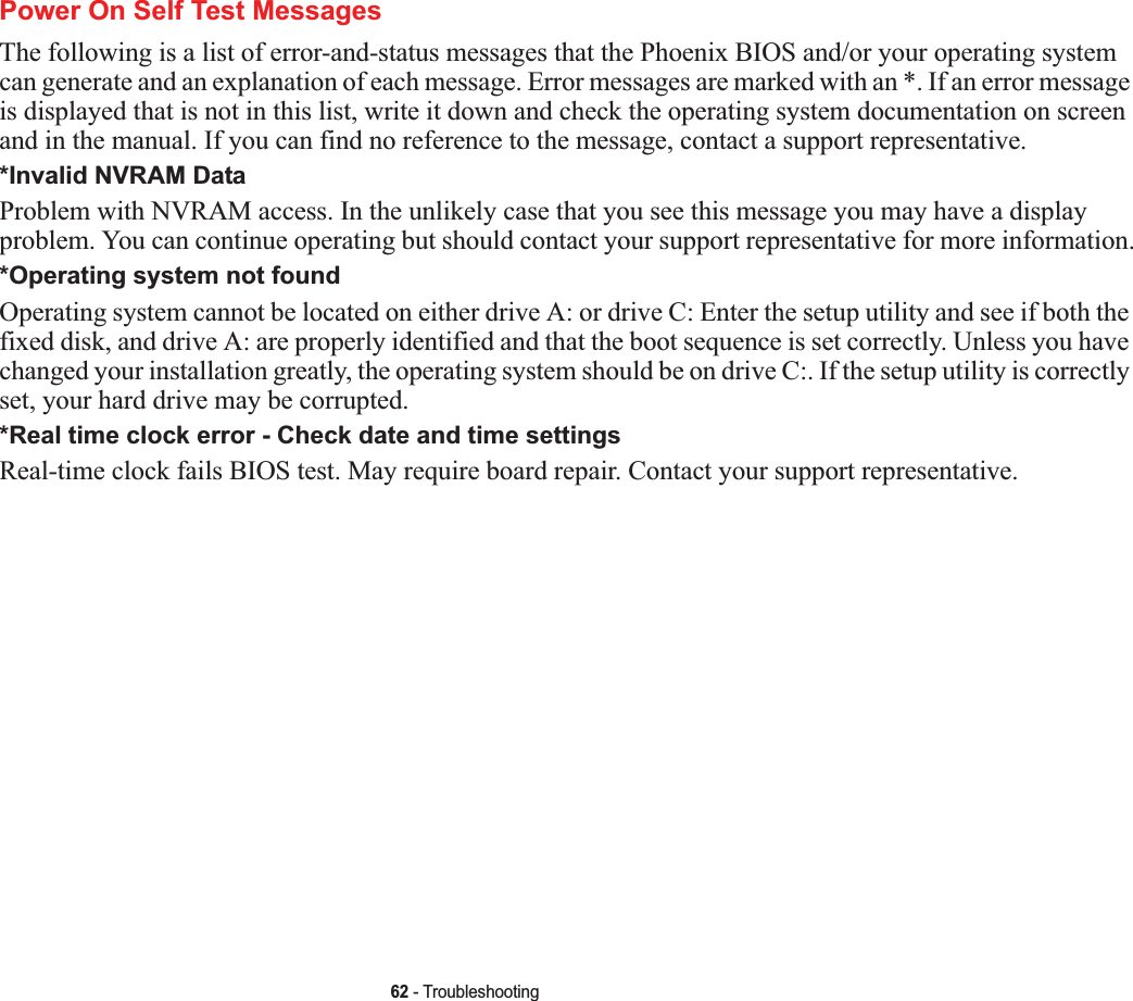 62 - TroubleshootingPower On Self Test MessagesThe following is a list of error-and-status messages that the Phoenix BIOS and/or your operating system can generate and an explanation of each message. Error messages are marked with an *. If an error message is displayed that is not in this list, write it down and check the operating system documentation on screen and in the manual. If you can find no reference to the message, contact a support representative.*Invalid NVRAM DataProblem with NVRAM access. In the unlikely case that you see this message you may have a display problem. You can continue operating but should contact your support representative for more information.*Operating system not found Operating system cannot be located on either drive A: or drive C: Enter the setup utility and see if both the fixed disk, and drive A: are properly identified and that the boot sequence is set correctly. Unless you have changed your installation greatly, the operating system should be on drive C:. If the setup utility is correctly set, your hard drive may be corrupted.*Real time clock error - Check date and time settingsReal-time clock fails BIOS test. May require board repair. Contact your support representative.