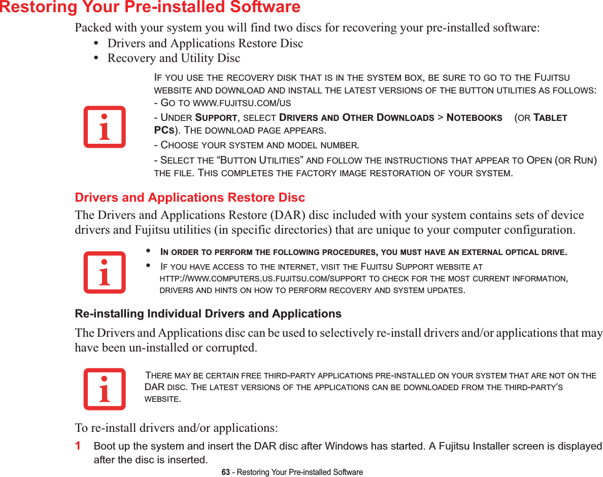 63 - Restoring Your Pre-installed SoftwareRestoring Your Pre-installed SoftwarePacked with your system you will find two discs for recovering your pre-installed software:•Drivers and Applications Restore Disc•Recovery and Utility DiscDrivers and Applications Restore DiscThe Drivers and Applications Restore (DAR) disc included with your system contains sets of device drivers and Fujitsu utilities (in specific directories) that are unique to your computer configuration.Re-installing Individual Drivers and ApplicationsThe Drivers and Applications disc can be used to selectively re-install drivers and/or applications that may have been un-installed or corrupted. To re-install drivers and/or applications:1Boot up the system and insert the DAR disc after Windows has started. A Fujitsu Installer screen is displayed after the disc is inserted.IF YOU USE THE RECOVERY DISK THAT IS IN THE SYSTEM BOX,BE SURE TO GO TO THE FUJITSUWEBSITE AND DOWNLOAD AND INSTALL THE LATEST VERSIONS OF THE BUTTON UTILITIES AS FOLLOWS:- GO TO WWW.FUJITSU.COM/US- UNDER SUPPORT,SELECT DRIVERS AND OTHER DOWNLOADS &gt; NOTEBOOKS    (OR TABLETPCS). THE DOWNLOAD PAGE APPEARS.- CHOOSE YOUR SYSTEM AND MODEL NUMBER.- SELECT THE “BUTTON UTILITIES”AND FOLLOW THE INSTRUCTIONS THAT APPEAR TO OPEN (OR RUN)THE FILE. THIS COMPLETES THE FACTORY IMAGE RESTORATION OF YOUR SYSTEM.•IN ORDER TO PERFORM THE FOLLOWING PROCEDURES,YOU MUST HAVE AN EXTERNAL OPTICAL DRIVE.•IF YOU HAVE ACCESS TO THE INTERNET,VISIT THE FUJITSU SUPPORT WEBSITE ATHTTP://WWW.COMPUTERS.US.FUJITSU.COM/SUPPORT TO CHECK FOR THE MOST CURRENT INFORMATION,DRIVERS AND HINTS ON HOW TO PERFORM RECOVERY AND SYSTEM UPDATES.THERE MAY BE CERTAIN FREE THIRD-PARTY APPLICATIONS PRE-INSTALLED ON YOUR SYSTEM THAT ARE NOT ON THEDAR DISC. THE LATEST VERSIONS OF THE APPLICATIONS CAN BE DOWNLOADED FROM THE THIRD-PARTY’SWEBSITE.