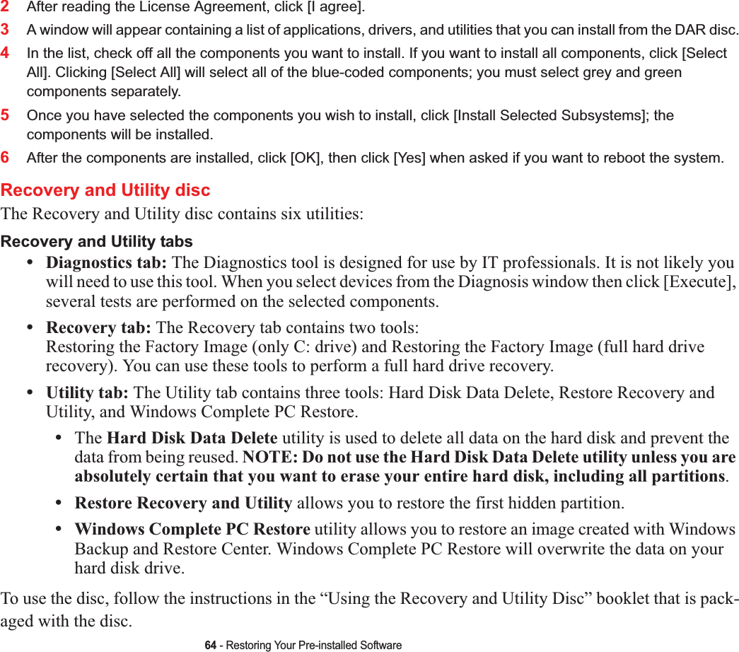 64 - Restoring Your Pre-installed Software2After reading the License Agreement, click [I agree].3A window will appear containing a list of applications, drivers, and utilities that you can install from the DAR disc.4In the list, check off all the components you want to install. If you want to install all components, click [Select All]. Clicking [Select All] will select all of the blue-coded components; you must select grey and green components separately.5Once you have selected the components you wish to install, click [Install Selected Subsystems]; the components will be installed.6After the components are installed, click [OK], then click [Yes] when asked if you want to reboot the system. Recovery and Utility discThe Recovery and Utility disc contains six utilities:Recovery and Utility tabs•Diagnostics tab: The Diagnostics tool is designed for use by IT professionals. It is not likely you will need to use this tool. When you select devices from the Diagnosis window then click [Execute], several tests are performed on the selected components.•Recovery tab: The Recovery tab contains two tools: Restoring the Factory Image (only C: drive) and Restoring the Factory Image (full hard drive recovery). You can use these tools to perform a full hard drive recovery. •Utility tab: The Utility tab contains three tools: Hard Disk Data Delete, Restore Recovery and Utility, and Windows Complete PC Restore.•The Hard Disk Data Delete utility is used to delete all data on the hard disk and prevent the data from being reused. NOTE: Do not use the Hard Disk Data Delete utility unless you are absolutely certain that you want to erase your entire hard disk, including all partitions.•Restore Recovery and Utility allows you to restore the first hidden partition.•Windows Complete PC Restore utility allows you to restore an image created with Windows Backup and Restore Center. Windows Complete PC Restore will overwrite the data on your hard disk drive.To use the disc, follow the instructions in the “Using the Recovery and Utility Disc” booklet that is pack-aged with the disc.