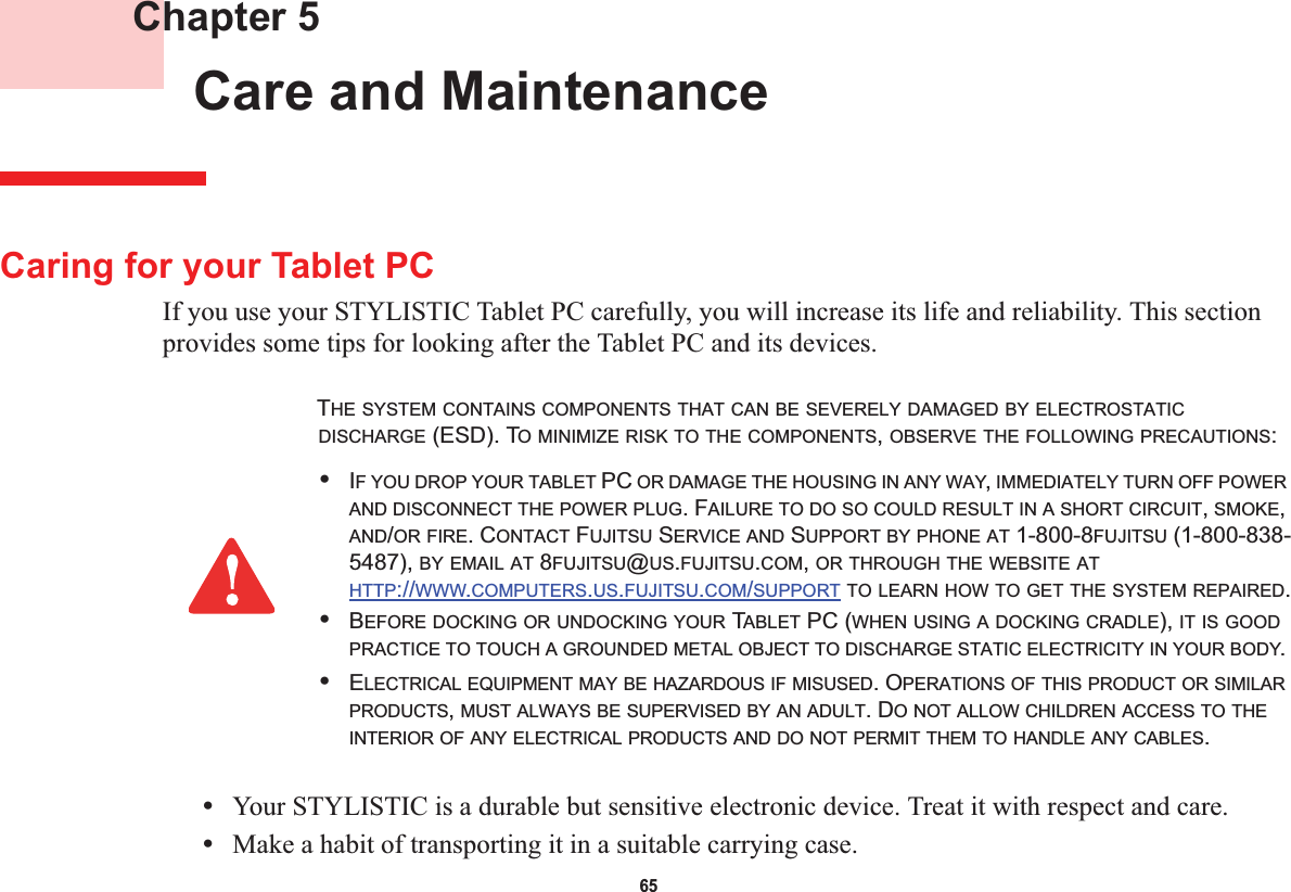 65 Chapter 5 Care and MaintenanceCaring for your Tablet PCIf you use your STYLISTIC Tablet PC carefully, you will increase its life and reliability. This section provides some tips for looking after the Tablet PC and its devices.•Your STYLISTIC is a durable but sensitive electronic device. Treat it with respect and care.•Make a habit of transporting it in a suitable carrying case.THE SYSTEM CONTAINS COMPONENTS THAT CAN BE SEVERELY DAMAGED BY ELECTROSTATICDISCHARGE (ESD). TO MINIMIZE RISK TO THE COMPONENTS,OBSERVE THE FOLLOWING PRECAUTIONS:•IF YOU DROP YOUR TABLET PC OR DAMAGE THE HOUSING IN ANY WAY,IMMEDIATELY TURN OFF POWERAND DISCONNECT THE POWER PLUG. FAILURE TO DO SO COULD RESULT IN A SHORT CIRCUIT,SMOKE,AND/OR FIRE. CONTACT FUJITSU SERVICE AND SUPPORT BY PHONE AT 1-800-8FUJITSU (1-800-838-5487), BY EMAIL AT 8FUJITSU@US.FUJITSU.COM,OR THROUGH THE WEBSITE ATHTTP://WWW.COMPUTERS.US.FUJITSU.COM/SUPPORT TO LEARN HOW TO GET THE SYSTEM REPAIRED.•BEFORE DOCKING OR UNDOCKING YOUR TABLET PC (WHEN USING A DOCKING CRADLE), IT IS GOODPRACTICE TO TOUCH A GROUNDED METAL OBJECT TO DISCHARGE STATIC ELECTRICITY IN YOUR BODY.•ELECTRICAL EQUIPMENT MAY BE HAZARDOUS IF MISUSED. OPERATIONS OF THIS PRODUCT OR SIMILARPRODUCTS,MUST ALWAYS BE SUPERVISED BY AN ADULT. DO NOT ALLOW CHILDREN ACCESS TO THEINTERIOR OF ANY ELECTRICAL PRODUCTS AND DO NOT PERMIT THEM TO HANDLE ANY CABLES.