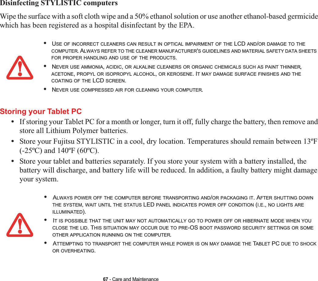 67 - Care and MaintenanceDisinfecting STYLISTIC computersWipe the surface with a soft cloth wipe and a 50% ethanol solution or use another ethanol-based germicide which has been registered as a hospital disinfectant by the EPA.Storing your Tablet PC•If storing your Tablet PC for a month or longer, turn it off, fully charge the battery, then remove and store all Lithium Polymer batteries.•Store your Fujitsu STYLISTIC in a cool, dry location. Temperatures should remain between 13ºF (-25ºC) and 140ºF (60ºC).•Store your tablet and batteries separately. If you store your system with a battery installed, the battery will discharge, and battery life will be reduced. In addition, a faulty battery might damage your system.•USE OF INCORRECT CLEANERS CAN RESULT IN OPTICAL IMPAIRMENT OF THE LCD AND/OR DAMAGE TO THECOMPUTER. ALWAYS REFER TO THE CLEANER MANUFACTURER&apos;S GUIDELINES AND MATERIAL SAFETY DATA SHEETSFOR PROPER HANDLING AND USE OF THE PRODUCTS.•NEVER USE AMMONIA,ACIDIC,OR ALKALINE CLEANERS OR ORGANIC CHEMICALS SUCH AS PAINT THINNER,ACETONE,PROPYL OR ISOPROPYL ALCOHOL,OR KEROSENE. IT MAY DAMAGE SURFACE FINISHES AND THECOATING OF THE LCD SCREEN.•NEVER USE COMPRESSED AIR FOR CLEANING YOUR COMPUTER.•ALWAYS POWER OFF THE COMPUTER BEFORE TRANSPORTING AND/OR PACKAGING IT. AFTER SHUTTING DOWNTHE SYSTEM,WAIT UNTIL THE STATUS LED PANEL INDICATES POWER OFF CONDITION (I.E., NO LIGHTS AREILLUMINATED).•IT IS POSSIBLE THAT THE UNIT MAY NOT AUTOMATICALLY GO TO POWER OFF OR HIBERNATE MODE WHEN YOUCLOSE THE LID. THIS SITUATION MAY OCCUR DUE TO PRE-OS BOOT PASSWORD SECURITY SETTINGS OR SOMEOTHER APPLICATION RUNNING ON THE COMPUTER.•ATTEMPTING TO TRANSPORT THE COMPUTER WHILE POWER IS ON MAY DAMAGE THE TABLET PC DUE TO SHOCKOR OVERHEATING.