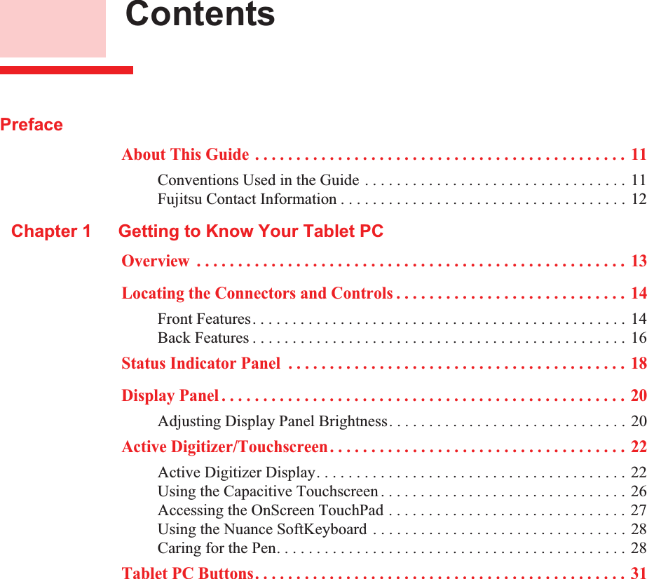  ContentsPrefaceAbout This Guide . . . . . . . . . . . . . . . . . . . . . . . . . . . . . . . . . . . . . . . . . . . . . 11Conventions Used in the Guide . . . . . . . . . . . . . . . . . . . . . . . . . . . . . . . . . 11Fujitsu Contact Information . . . . . . . . . . . . . . . . . . . . . . . . . . . . . . . . . . . . 12Chapter 1 Getting to Know Your Tablet PCOverview  . . . . . . . . . . . . . . . . . . . . . . . . . . . . . . . . . . . . . . . . . . . . . . . . . . . . 13Locating the Connectors and Controls . . . . . . . . . . . . . . . . . . . . . . . . . . . . 14Front Features. . . . . . . . . . . . . . . . . . . . . . . . . . . . . . . . . . . . . . . . . . . . . . . 14Back Features . . . . . . . . . . . . . . . . . . . . . . . . . . . . . . . . . . . . . . . . . . . . . . . 16Status Indicator Panel  . . . . . . . . . . . . . . . . . . . . . . . . . . . . . . . . . . . . . . . . . 18Display Panel . . . . . . . . . . . . . . . . . . . . . . . . . . . . . . . . . . . . . . . . . . . . . . . . . 20Adjusting Display Panel Brightness. . . . . . . . . . . . . . . . . . . . . . . . . . . . . . 20Active Digitizer/Touchscreen. . . . . . . . . . . . . . . . . . . . . . . . . . . . . . . . . . . . 22Active Digitizer Display. . . . . . . . . . . . . . . . . . . . . . . . . . . . . . . . . . . . . . . 22Using the Capacitive Touchscreen . . . . . . . . . . . . . . . . . . . . . . . . . . . . . . . 26Accessing the OnScreen TouchPad . . . . . . . . . . . . . . . . . . . . . . . . . . . . . . 27Using the Nuance SoftKeyboard . . . . . . . . . . . . . . . . . . . . . . . . . . . . . . . . 28Caring for the Pen. . . . . . . . . . . . . . . . . . . . . . . . . . . . . . . . . . . . . . . . . . . . 28Tablet PC Buttons. . . . . . . . . . . . . . . . . . . . . . . . . . . . . . . . . . . . . . . . . . . . . 31