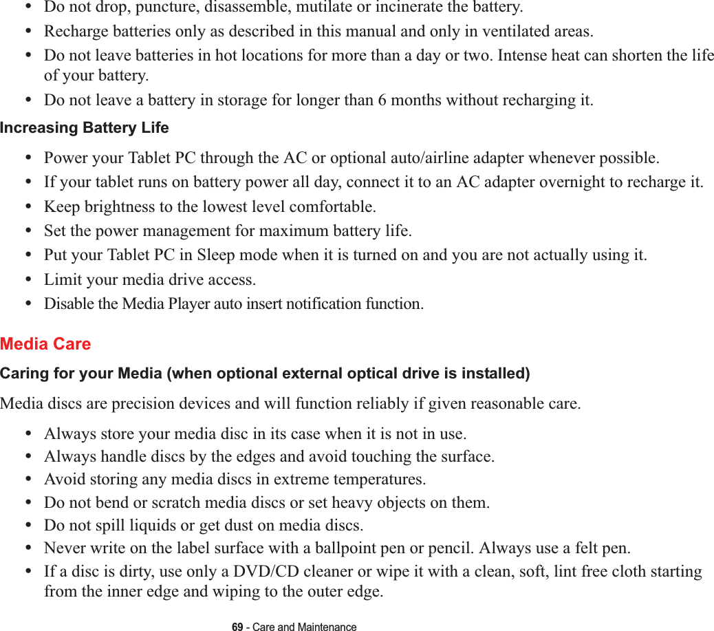 69 - Care and Maintenance•Do not drop, puncture, disassemble, mutilate or incinerate the battery.•Recharge batteries only as described in this manual and only in ventilated areas.•Do not leave batteries in hot locations for more than a day or two. Intense heat can shorten the life of your battery.•Do not leave a battery in storage for longer than 6 months without recharging it.Increasing Battery Life •Power your Tablet PC through the AC or optional auto/airline adapter whenever possible.•If your tablet runs on battery power all day, connect it to an AC adapter overnight to recharge it.•Keep brightness to the lowest level comfortable.•Set the power management for maximum battery life.•Put your Tablet PC in Sleep mode when it is turned on and you are not actually using it.•Limit your media drive access.•Disable the Media Player auto insert notification function.Media CareCaring for your Media (when optional external optical drive is installed) Media discs are precision devices and will function reliably if given reasonable care.•Always store your media disc in its case when it is not in use.•Always handle discs by the edges and avoid touching the surface.•Avoid storing any media discs in extreme temperatures.•Do not bend or scratch media discs or set heavy objects on them.•Do not spill liquids or get dust on media discs.•Never write on the label surface with a ballpoint pen or pencil. Always use a felt pen.•If a disc is dirty, use only a DVD/CD cleaner or wipe it with a clean, soft, lint free cloth starting from the inner edge and wiping to the outer edge.