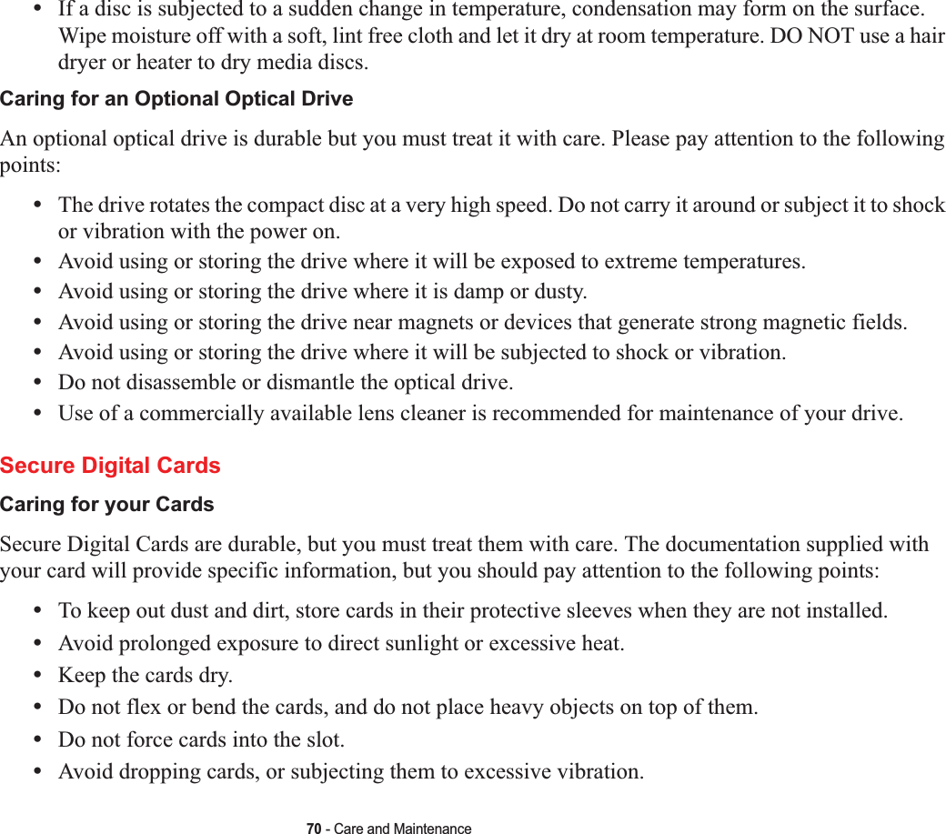 70 - Care and Maintenance•If a disc is subjected to a sudden change in temperature, condensation may form on the surface. Wipe moisture off with a soft, lint free cloth and let it dry at room temperature. DO NOT use a hair dryer or heater to dry media discs.Caring for an Optional Optical Drive An optional optical drive is durable but you must treat it with care. Please pay attention to the following points:•The drive rotates the compact disc at a very high speed. Do not carry it around or subject it to shock or vibration with the power on.•Avoid using or storing the drive where it will be exposed to extreme temperatures.•Avoid using or storing the drive where it is damp or dusty.•Avoid using or storing the drive near magnets or devices that generate strong magnetic fields.•Avoid using or storing the drive where it will be subjected to shock or vibration.•Do not disassemble or dismantle the optical drive.•Use of a commercially available lens cleaner is recommended for maintenance of your drive.Secure Digital CardsCaring for your Cards  Secure Digital Cards are durable, but you must treat them with care. The documentation supplied with your card will provide specific information, but you should pay attention to the following points:•To keep out dust and dirt, store cards in their protective sleeves when they are not installed.•Avoid prolonged exposure to direct sunlight or excessive heat.•Keep the cards dry.•Do not flex or bend the cards, and do not place heavy objects on top of them.•Do not force cards into the slot.•Avoid dropping cards, or subjecting them to excessive vibration.