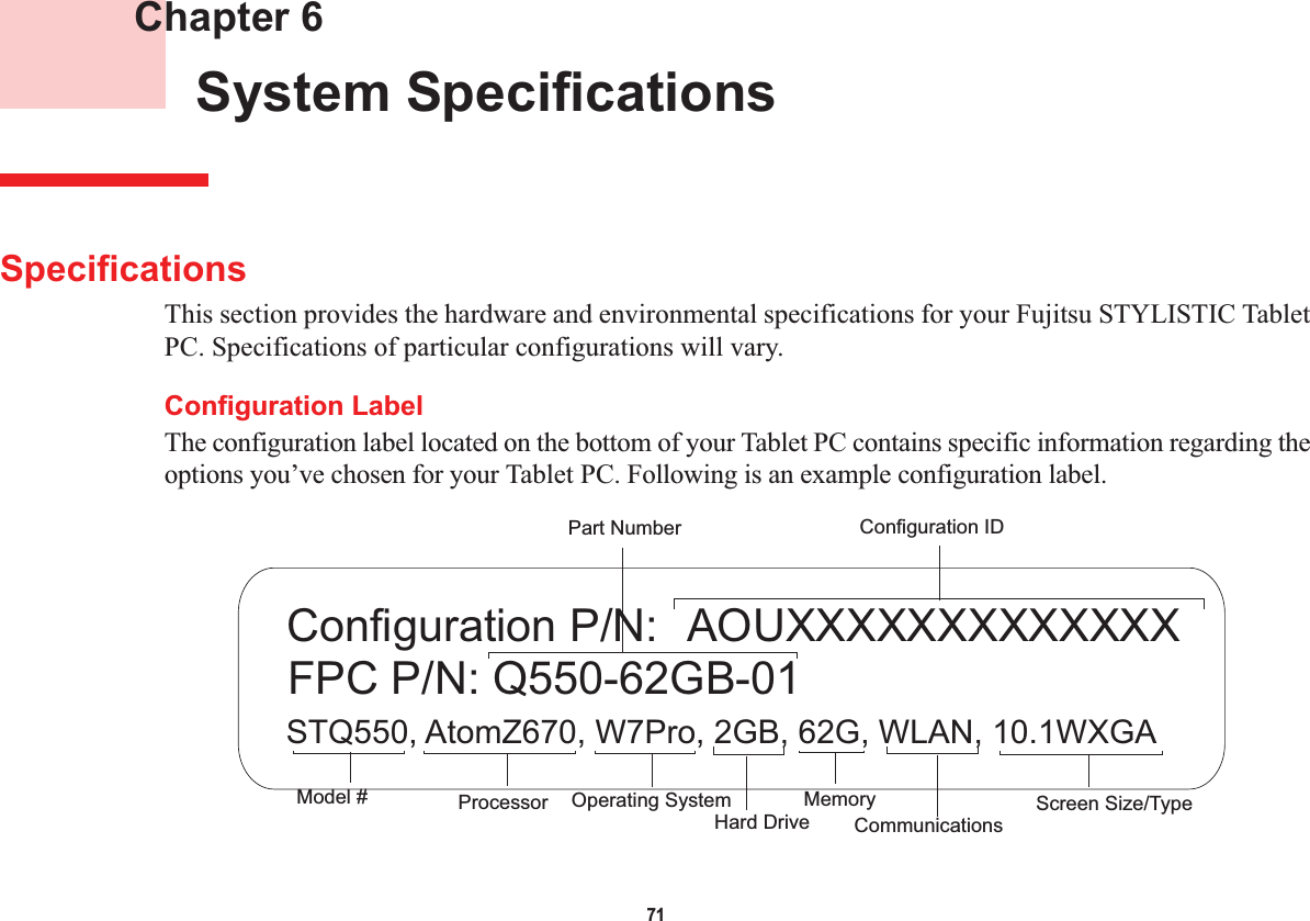 71 Chapter 6 System SpecificationsSpecificationsThis section provides the hardware and environmental specifications for your Fujitsu STYLISTIC Tablet PC. Specifications of particular configurations will vary.Configuration LabelThe configuration label located on the bottom of your Tablet PC contains specific information regarding the options you’ve chosen for your Tablet PC. Following is an example configuration label.  AOUXXXXXXXXXXXXXSTQ550, AtomZ670, W7Pro, 2GB, 62G, WLAN, 10.1WXGAFPC P/N: Q550-62GB-01Configuration P/N:Hard Drive Part NumberProcessorModel # MemoryOperating System  Screen Size/TypeConfiguration IDCommunications