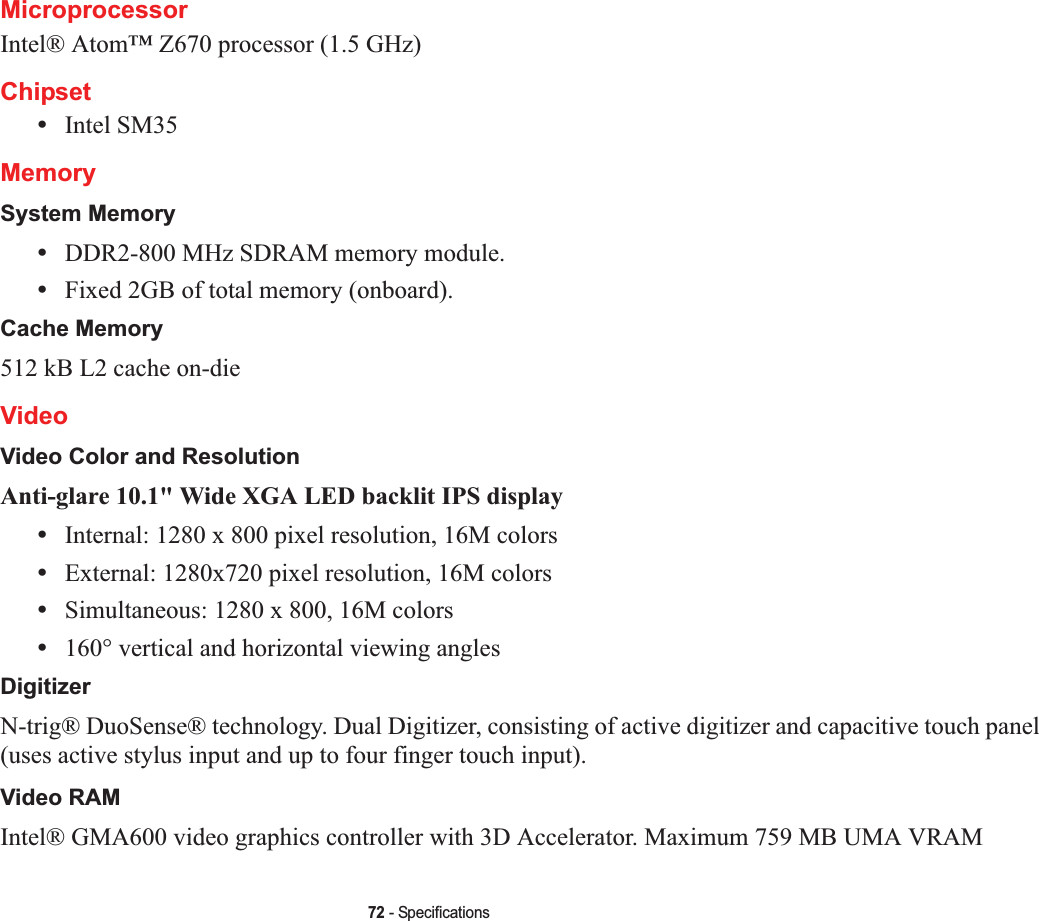 72 - SpecificationsMicroprocessorIntel® Atom™ Z670 processor (1.5 GHz)Chipset•Intel SM35MemorySystem Memory•DDR2-800 MHz SDRAM memory module.•Fixed 2GB of total memory (onboard).Cache Memory512 kB L2 cache on-dieVideoVideo Color and ResolutionAnti-glare 10.1&quot; Wide XGA LED backlit IPS display •Internal: 1280 x 800 pixel resolution, 16M colors•External: 1280x720 pixel resolution, 16M colors•Simultaneous: 1280 x 800, 16M colors•160° vertical and horizontal viewing anglesDigitizerN-trig® DuoSense® technology. Dual Digitizer, consisting of active digitizer and capacitive touch panel (uses active stylus input and up to four finger touch input).Video RAMIntel® GMA600 video graphics controller with 3D Accelerator. Maximum 759 MB UMA VRAM