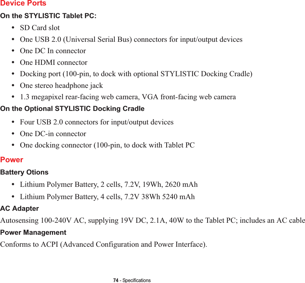 74 - SpecificationsDevice PortsOn the STYLISTIC Tablet PC:•SD Card slot•One USB 2.0 (Universal Serial Bus) connectors for input/output devices•One DC In connector•One HDMI connector •Docking port (100-pin, to dock with optional STYLISTIC Docking Cradle)•One stereo headphone jack •1.3 megapixel rear-facing web camera, VGA front-facing web cameraOn the Optional STYLISTIC Docking Cradle•Four USB 2.0 connectors for input/output devices•One DC-in connector•One docking connector (100-pin, to dock with Tablet PCPowerBattery Otions•Lithium Polymer Battery, 2 cells, 7.2V, 19Wh, 2620 mAh•Lithium Polymer Battery, 4 cells, 7.2V 38Wh 5240 mAhAC AdapterAutosensing 100-240V AC, supplying 19V DC, 2.1A, 40W to the Tablet PC; includes an AC cablePower ManagementConforms to ACPI (Advanced Configuration and Power Interface).