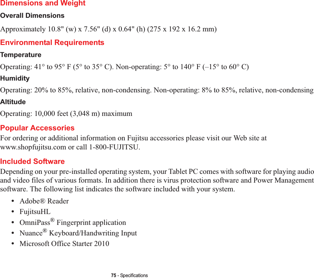 75 - SpecificationsDimensions and WeightOverall DimensionsApproximately 10.8&quot; (w) x 7.56&quot; (d) x 0.64&quot; (h) (275 x 192 x 16.2 mm)Environmental RequirementsTemperatureOperating: 41° to 95° F (5° to 35° C). Non-operating: 5° to 140° F (–15° to 60° C)HumidityOperating: 20% to 85%, relative, non-condensing. Non-operating: 8% to 85%, relative, non-condensingAltitudeOperating: 10,000 feet (3,048 m) maximumPopular AccessoriesFor ordering or additional information on Fujitsu accessories please visit our Web site at www.shopfujitsu.com or call 1-800-FUJITSU.Included SoftwareDepending on your pre-installed operating system, your Tablet PC comes with software for playing audio and video files of various formats. In addition there is virus protection software and Power Management software. The following list indicates the software included with your system.•Adobe® Reader•FujitsuHL•OmniPass® Fingerprint application•Nuance® Keyboard/Handwriting Input•Microsoft Office Starter 2010