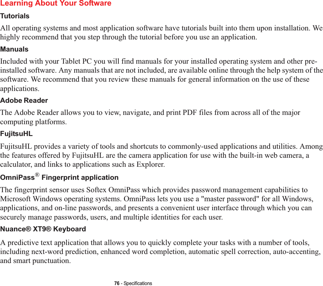 76 - SpecificationsLearning About Your SoftwareTutorialsAll operating systems and most application software have tutorials built into them upon installation. We highly recommend that you step through the tutorial before you use an application.ManualsIncluded with your Tablet PC you will find manuals for your installed operating system and other pre-installed software. Any manuals that are not included, are available online through the help system of the software. We recommend that you review these manuals for general information on the use of these applications.Adobe ReaderThe Adobe Reader allows you to view, navigate, and print PDF files from across all of the major computing platforms.FujitsuHLFujitsuHL provides a variety of tools and shortcuts to commonly-used applications and utilities. Among the features offered by FujitsuHL are the camera application for use with the built-in web camera, a calculator, and links to applications such as Explorer.OmniPass® Fingerprint applicationThe fingerprint sensor uses Softex OmniPass which provides password management capabilities to Microsoft Windows operating systems. OmniPass lets you use a &quot;master password&quot; for all Windows, applications, and on-line passwords, and presents a convenient user interface through which you can securely manage passwords, users, and multiple identities for each user.Nuance® XT9® KeyboardA predictive text application that allows you to quickly complete your tasks with a number of tools, including next-word prediction, enhanced word completion, automatic spell correction, auto-accenting, and smart punctuation.