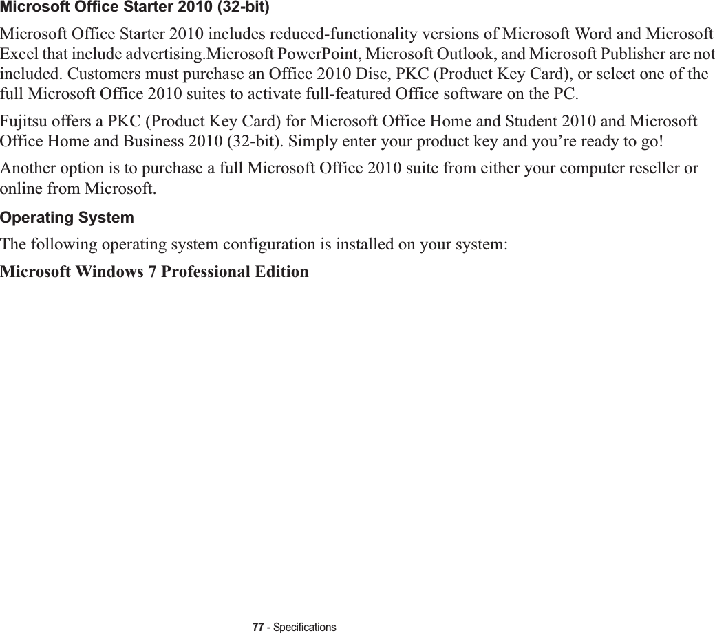 77 - SpecificationsMicrosoft Office Starter 2010 (32-bit) Microsoft Office Starter 2010 includes reduced-functionality versions of Microsoft Word and Microsoft Excel that include advertising.Microsoft PowerPoint, Microsoft Outlook, and Microsoft Publisher are not included. Customers must purchase an Office 2010 Disc, PKC (Product Key Card), or select one of the full Microsoft Office 2010 suites to activate full-featured Office software on the PC.Fujitsu offers a PKC (Product Key Card) for Microsoft Office Home and Student 2010 and Microsoft Office Home and Business 2010 (32-bit). Simply enter your product key and you’re ready to go!Another option is to purchase a full Microsoft Office 2010 suite from either your computer reseller or online from Microsoft.Operating SystemThe following operating system configuration is installed on your system:Microsoft Windows 7 Professional Edition