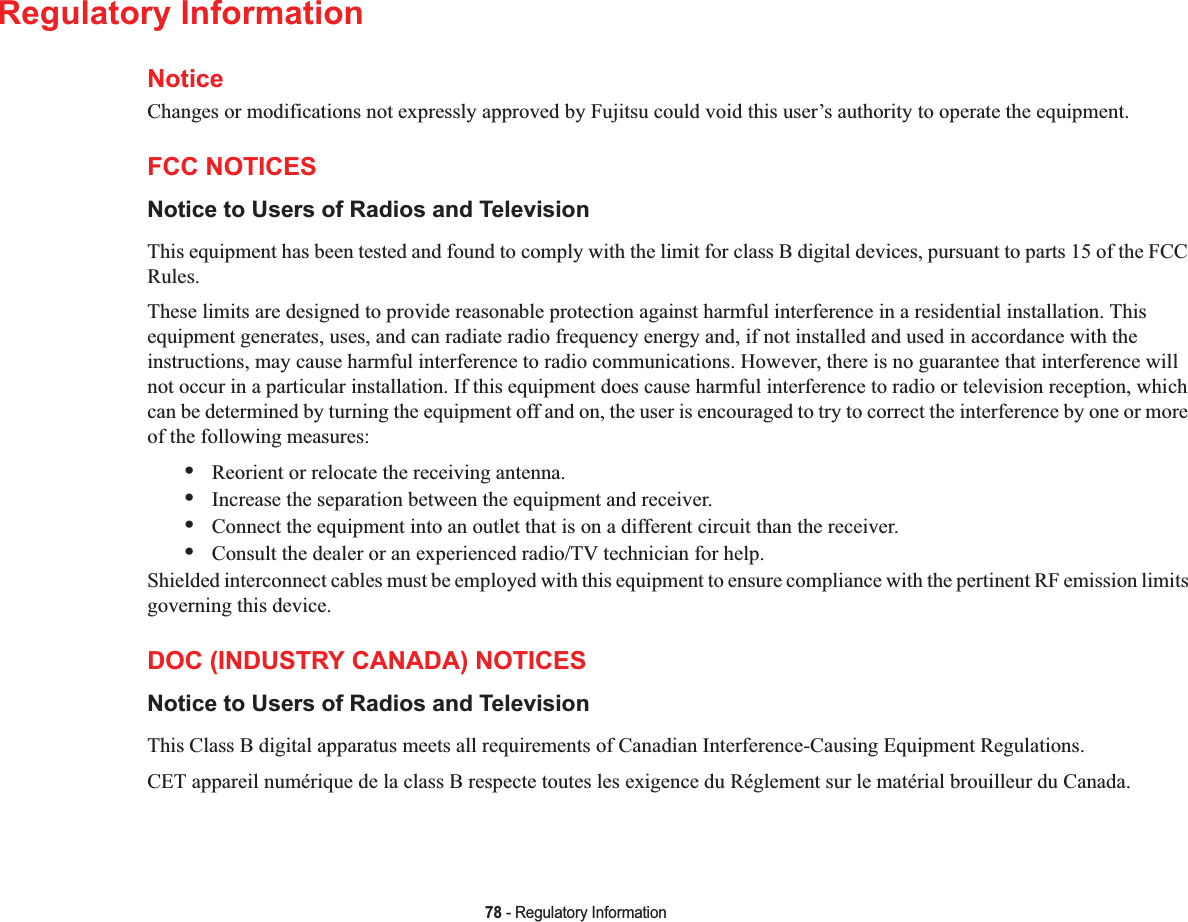 78 - Regulatory InformationRegulatory InformationNoticeChanges or modifications not expressly approved by Fujitsu could void this user’s authority to operate the equipment.FCC NOTICESNotice to Users of Radios and TelevisionThis equipment has been tested and found to comply with the limit for class B digital devices, pursuant to parts 15 of the FCC Rules.These limits are designed to provide reasonable protection against harmful interference in a residential installation. This equipment generates, uses, and can radiate radio frequency energy and, if not installed and used in accordance with the instructions, may cause harmful interference to radio communications. However, there is no guarantee that interference will not occur in a particular installation. If this equipment does cause harmful interference to radio or television reception, whichcan be determined by turning the equipment off and on, the user is encouraged to try to correct the interference by one or moreof the following measures:•Reorient or relocate the receiving antenna.•Increase the separation between the equipment and receiver.•Connect the equipment into an outlet that is on a different circuit than the receiver.•Consult the dealer or an experienced radio/TV technician for help.Shielded interconnect cables must be employed with this equipment to ensure compliance with the pertinent RF emission limits governing this device. DOC (INDUSTRY CANADA) NOTICESNotice to Users of Radios and TelevisionThis Class B digital apparatus meets all requirements of Canadian Interference-Causing Equipment Regulations.CET appareil numérique de la class B respecte toutes les exigence du Réglement sur le matérial brouilleur du Canada.