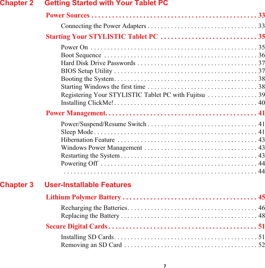  7Chapter 2 Getting Started with Your Tablet PCPower Sources . . . . . . . . . . . . . . . . . . . . . . . . . . . . . . . . . . . . . . . . . . . . . . . . 33Connecting the Power Adapters . . . . . . . . . . . . . . . . . . . . . . . . . . . . . . . . . 33Starting Your STYLISTIC Tablet PC  . . . . . . . . . . . . . . . . . . . . . . . . . . . . 35Power On  . . . . . . . . . . . . . . . . . . . . . . . . . . . . . . . . . . . . . . . . . . . . . . . . . . 35Boot Sequence  . . . . . . . . . . . . . . . . . . . . . . . . . . . . . . . . . . . . . . . . . . . . . . 36Hard Disk Drive Passwords . . . . . . . . . . . . . . . . . . . . . . . . . . . . . . . . . . . . 37BIOS Setup Utility . . . . . . . . . . . . . . . . . . . . . . . . . . . . . . . . . . . . . . . . . . . 37Booting the System. . . . . . . . . . . . . . . . . . . . . . . . . . . . . . . . . . . . . . . . . . . 38Starting Windows the first time . . . . . . . . . . . . . . . . . . . . . . . . . . . . . . . . . 38Registering Your STYLISTIC Tablet PC with Fujitsu  . . . . . . . . . . . . . . . 39Installing ClickMe!. . . . . . . . . . . . . . . . . . . . . . . . . . . . . . . . . . . . . . . . . . . 40Power Management. . . . . . . . . . . . . . . . . . . . . . . . . . . . . . . . . . . . . . . . . . . . 41Power/Suspend/Resume Switch . . . . . . . . . . . . . . . . . . . . . . . . . . . . . . . . . 41Sleep Mode . . . . . . . . . . . . . . . . . . . . . . . . . . . . . . . . . . . . . . . . . . . . . . . . . 41Hibernation Feature  . . . . . . . . . . . . . . . . . . . . . . . . . . . . . . . . . . . . . . . . . . 43Windows Power Management . . . . . . . . . . . . . . . . . . . . . . . . . . . . . . . . . . 43Restarting the System . . . . . . . . . . . . . . . . . . . . . . . . . . . . . . . . . . . . . . . . . 43Powering Off  . . . . . . . . . . . . . . . . . . . . . . . . . . . . . . . . . . . . . . . . . . . . . . . 44 . . . . . . . . . . . . . . . . . . . . . . . . . . . . . . . . . . . . . . . . . . . . . . . . . . . . . . . . . . 44Chapter 3 User-Installable FeaturesLithium Polymer Battery . . . . . . . . . . . . . . . . . . . . . . . . . . . . . . . . . . . . . . . 45Recharging the Batteries. . . . . . . . . . . . . . . . . . . . . . . . . . . . . . . . . . . . . . . 46Replacing the Battery . . . . . . . . . . . . . . . . . . . . . . . . . . . . . . . . . . . . . . . . . 48Secure Digital Cards . . . . . . . . . . . . . . . . . . . . . . . . . . . . . . . . . . . . . . . . . . . 51Installing SD Cards. . . . . . . . . . . . . . . . . . . . . . . . . . . . . . . . . . . . . . . . . . . 51Removing an SD Card . . . . . . . . . . . . . . . . . . . . . . . . . . . . . . . . . . . . . . . . 52