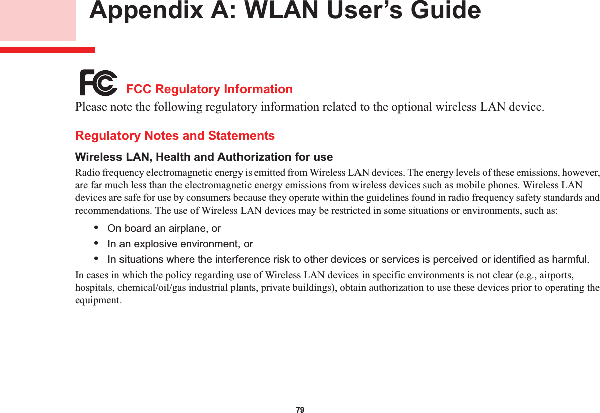 79 Appendix A: WLAN User’s Guide FCC Regulatory InformationPlease note the following regulatory information related to the optional wireless LAN device.Regulatory Notes and StatementsWireless LAN, Health and Authorization for use Radio frequency electromagnetic energy is emitted from Wireless LAN devices. The energy levels of these emissions, however, are far much less than the electromagnetic energy emissions from wireless devices such as mobile phones. Wireless LAN devices are safe for use by consumers because they operate within the guidelines found in radio frequency safety standards and recommendations. The use of Wireless LAN devices may be restricted in some situations or environments, such as:•On board an airplane, or•In an explosive environment, or•In situations where the interference risk to other devices or services is perceived or identified as harmful.In cases in which the policy regarding use of Wireless LAN devices in specific environments is not clear (e.g., airports, hospitals, chemical/oil/gas industrial plants, private buildings), obtain authorization to use these devices prior to operating the equipment.