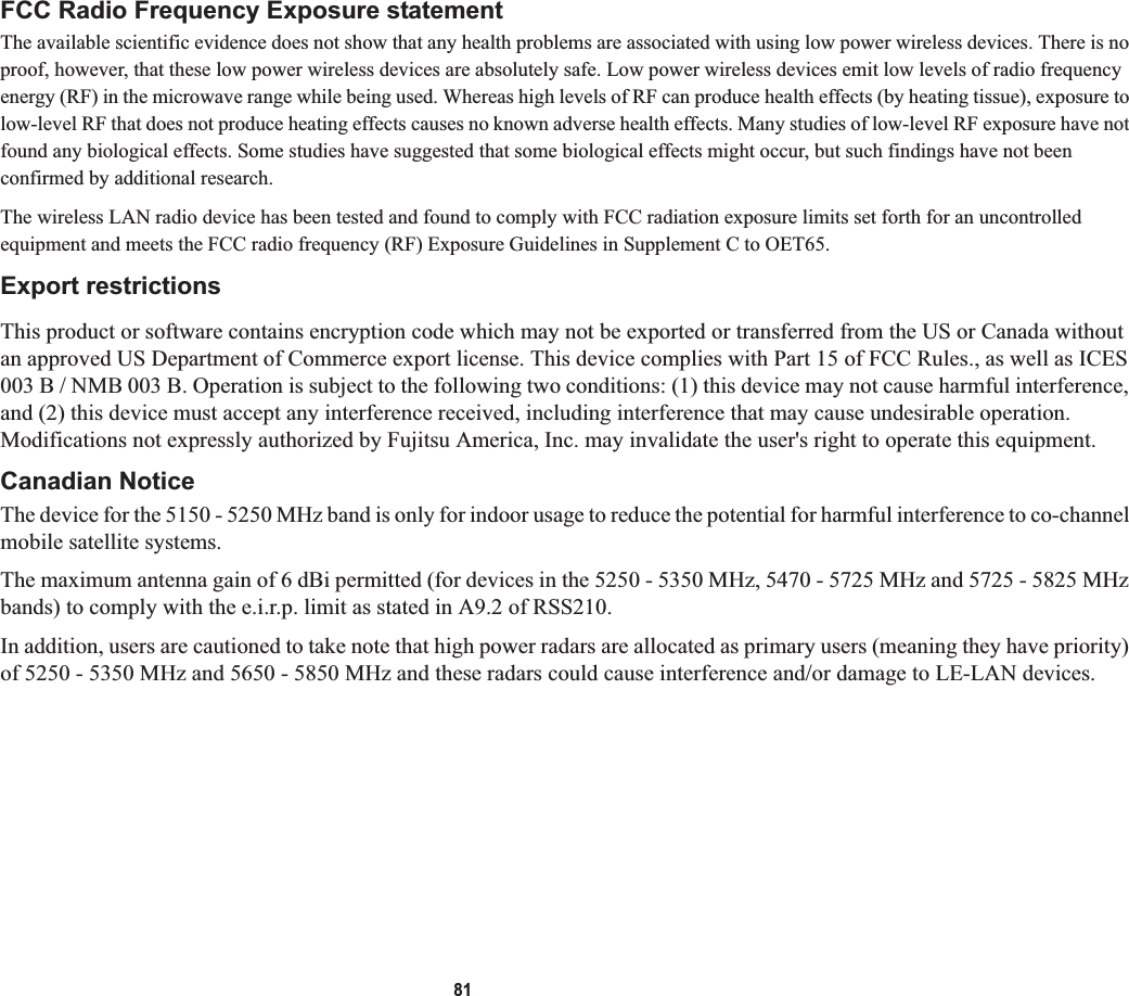 81FCC Radio Frequency Exposure statementThe available scientific evidence does not show that any health problems are associated with using low power wireless devices. There is no proof, however, that these low power wireless devices are absolutely safe. Low power wireless devices emit low levels of radio frequency energy (RF) in the microwave range while being used. Whereas high levels of RF can produce health effects (by heating tissue), exposure to low-level RF that does not produce heating effects causes no known adverse health effects. Many studies of low-level RF exposure have not found any biological effects. Some studies have suggested that some biological effects might occur, but such findings have not beenconfirmed by additional research. The wireless LAN radio device has been tested and found to comply with FCC radiation exposure limits set forth for an uncontrolled equipment and meets the FCC radio frequency (RF) Exposure Guidelines in Supplement C to OET65.Export restrictionsThis product or software contains encryption code which may not be exported or transferred from the US or Canada without an approved US Department of Commerce export license. This device complies with Part 15 of FCC Rules., as well as ICES 003 B / NMB 003 B. Operation is subject to the following two conditions: (1) this device may not cause harmful interference, and (2) this device must accept any interference received, including interference that may cause undesirable operation. Modifications not expressly authorized by Fujitsu America, Inc. may invalidate the user&apos;s right to operate this equipment.Canadian NoticeThe device for the 5150 - 5250 MHz band is only for indoor usage to reduce the potential for harmful interference to co-channelmobile satellite systems.The maximum antenna gain of 6 dBi permitted (for devices in the 5250 - 5350 MHz, 5470 - 5725 MHz and 5725 - 5825 MHz bands) to comply with the e.i.r.p. limit as stated in A9.2 of RSS210.In addition, users are cautioned to take note that high power radars are allocated as primary users (meaning they have priority)of 5250 - 5350 MHz and 5650 - 5850 MHz and these radars could cause interference and/or damage to LE-LAN devices.