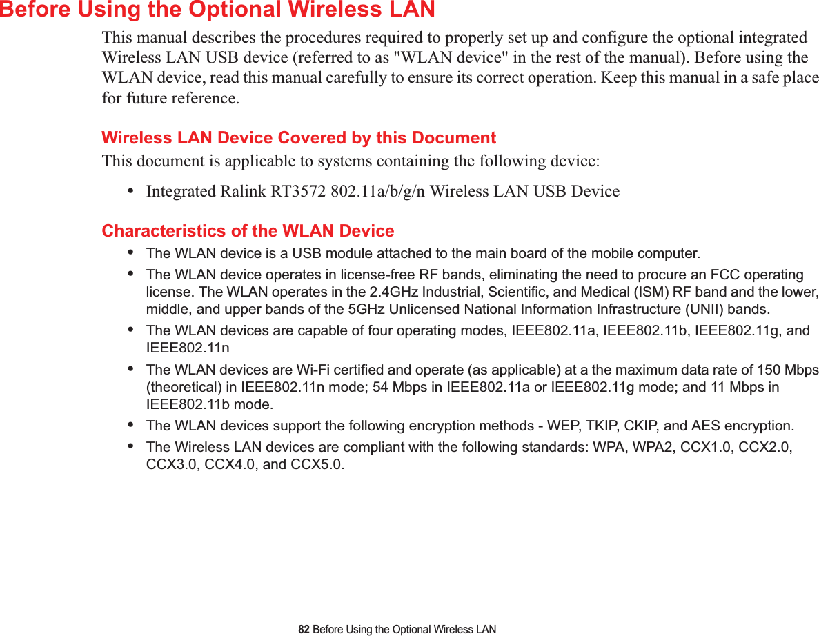 82 Before Using the Optional Wireless LANBefore Using the Optional Wireless LANThis manual describes the procedures required to properly set up and configure the optional integrated Wireless LAN USB device (referred to as &quot;WLAN device&quot; in the rest of the manual). Before using the WLAN device, read this manual carefully to ensure its correct operation. Keep this manual in a safe place for future reference.Wireless LAN Device Covered by this DocumentThis document is applicable to systems containing the following device:•Integrated Ralink RT3572 802.11a/b/g/n Wireless LAN USB DeviceCharacteristics of the WLAN Device•The WLAN device is a USB module attached to the main board of the mobile computer. •The WLAN device operates in license-free RF bands, eliminating the need to procure an FCC operating license. The WLAN operates in the 2.4GHz Industrial, Scientific, and Medical (ISM) RF band and the lower, middle, and upper bands of the 5GHz Unlicensed National Information Infrastructure (UNII) bands. •The WLAN devices are capable of four operating modes, IEEE802.11a, IEEE802.11b, IEEE802.11g, and IEEE802.11n•The WLAN devices are Wi-Fi certified and operate (as applicable) at a the maximum data rate of 150 Mbps (theoretical) in IEEE802.11n mode; 54 Mbps in IEEE802.11a or IEEE802.11g mode; and 11 Mbps in IEEE802.11b mode.•The WLAN devices support the following encryption methods - WEP, TKIP, CKIP, and AES encryption.•The Wireless LAN devices are compliant with the following standards: WPA, WPA2, CCX1.0, CCX2.0, CCX3.0, CCX4.0, and CCX5.0.