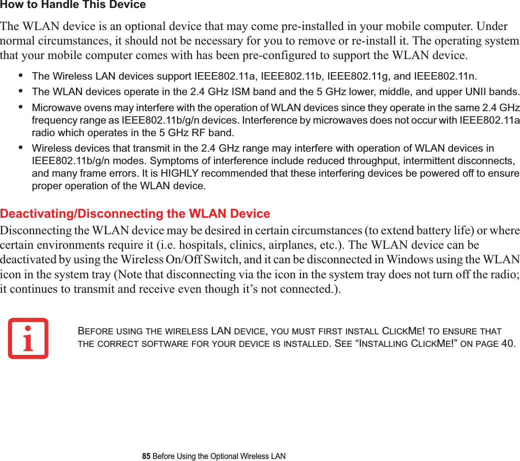 85 Before Using the Optional Wireless LANHow to Handle This DeviceThe WLAN device is an optional device that may come pre-installed in your mobile computer. Under normal circumstances, it should not be necessary for you to remove or re-install it. The operating system that your mobile computer comes with has been pre-configured to support the WLAN device. •The Wireless LAN devices support IEEE802.11a, IEEE802.11b, IEEE802.11g, and IEEE802.11n.•The WLAN devices operate in the 2.4 GHz ISM band and the 5 GHz lower, middle, and upper UNII bands.•Microwave ovens may interfere with the operation of WLAN devices since they operate in the same 2.4 GHz frequency range as IEEE802.11b/g/n devices. Interference by microwaves does not occur with IEEE802.11a radio which operates in the 5 GHz RF band.•Wireless devices that transmit in the 2.4 GHz range may interfere with operation of WLAN devices in IEEE802.11b/g/n modes. Symptoms of interference include reduced throughput, intermittent disconnects, and many frame errors. It is HIGHLY recommended that these interfering devices be powered off to ensure proper operation of the WLAN device.Deactivating/Disconnecting the WLAN DeviceDisconnecting the WLAN device may be desired in certain circumstances (to extend battery life) or where certain environments require it (i.e. hospitals, clinics, airplanes, etc.). The WLAN device can be deactivated by using the Wireless On/Off Switch, and it can be disconnected in Windows using the WLAN icon in the system tray (Note that disconnecting via the icon in the system tray does not turn off the radio; it continues to transmit and receive even though it’s not connected.).BEFORE USING THE WIRELESS LAN DEVICE,YOU MUST FIRST INSTALL CLICKME!TO ENSURE THATTHE CORRECT SOFTWARE FOR YOUR DEVICE IS INSTALLED. SEE “INSTALLING CLICKME!” ON PAGE 40.