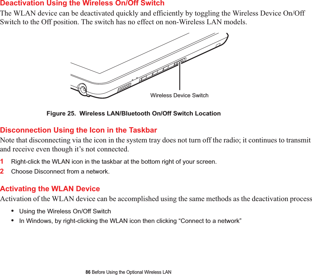 86 Before Using the Optional Wireless LANDeactivation Using the Wireless On/Off SwitchThe WLAN device can be deactivated quickly and efficiently by toggling the Wireless Device On/Off Switch to the Off position. The switch has no effect on non-Wireless LAN models.Figure 25.  Wireless LAN/Bluetooth On/Off Switch LocationDisconnection Using the Icon in the TaskbarNote that disconnecting via the icon in the system tray does not turn off the radio; it continues to transmit and receive even though it’s not connected.1Right-click the WLAN icon in the taskbar at the bottom right of your screen.2Choose Disconnect from a network.Activating the WLAN DeviceActivation of the WLAN device can be accomplished using the same methods as the deactivation process•Using the Wireless On/Off Switch•In Windows, by right-clicking the WLAN icon then clicking “Connect to a network”Wireless Device Switch