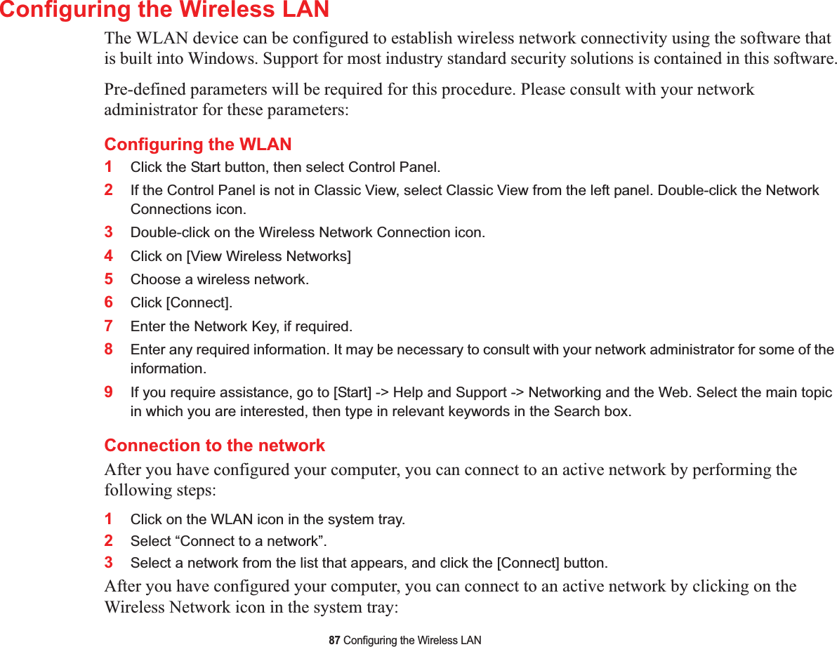 87 Configuring the Wireless LANConfiguring the Wireless LANThe WLAN device can be configured to establish wireless network connectivity using the software that is built into Windows. Support for most industry standard security solutions is contained in this software.Pre-defined parameters will be required for this procedure. Please consult with your network administrator for these parameters:Configuring the WLAN 1Click the Start button, then select Control Panel.2If the Control Panel is not in Classic View, select Classic View from the left panel. Double-click the Network Connections icon.3Double-click on the Wireless Network Connection icon.4Click on [View Wireless Networks]5Choose a wireless network.6Click [Connect].7Enter the Network Key, if required.8Enter any required information. It may be necessary to consult with your network administrator for some of the information.9If you require assistance, go to [Start] -&gt; Help and Support -&gt; Networking and the Web. Select the main topic in which you are interested, then type in relevant keywords in the Search box.Connection to the networkAfter you have configured your computer, you can connect to an active network by performing the following steps:1Click on the WLAN icon in the system tray.2Select “Connect to a network”.3Select a network from the list that appears, and click the [Connect] button.After you have configured your computer, you can connect to an active network by clicking on the Wireless Network icon in the system tray: