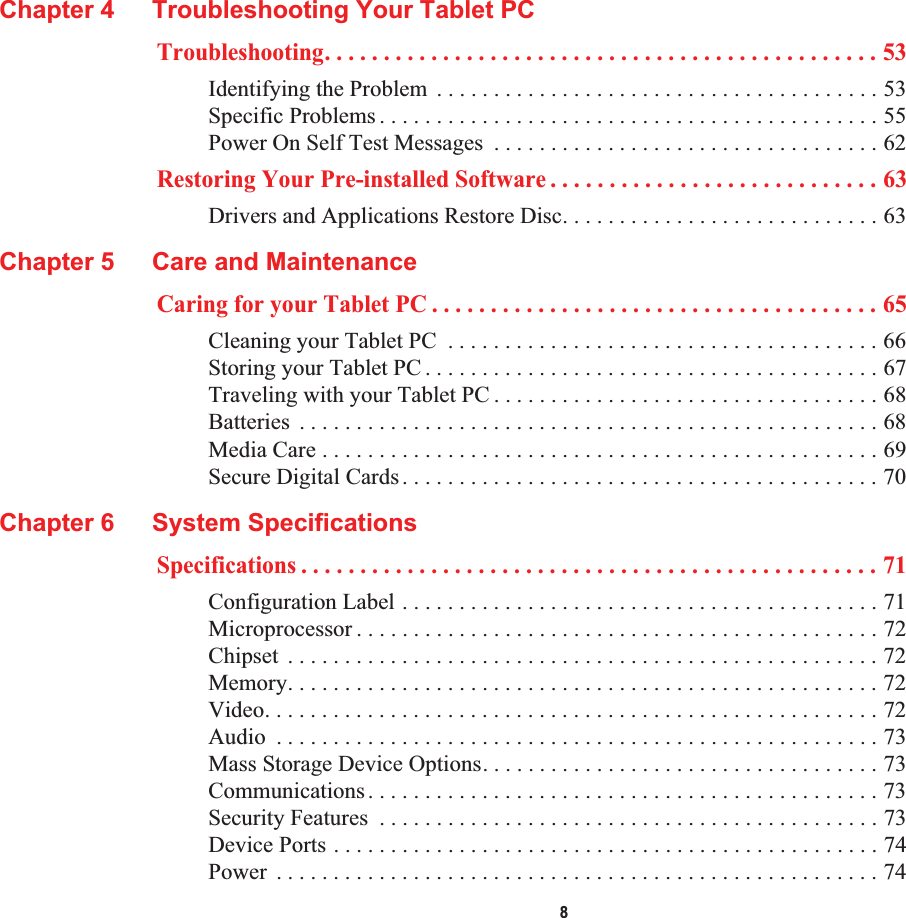  8Chapter 4 Troubleshooting Your Tablet PCTroubleshooting. . . . . . . . . . . . . . . . . . . . . . . . . . . . . . . . . . . . . . . . . . . . . . . 53Identifying the Problem  . . . . . . . . . . . . . . . . . . . . . . . . . . . . . . . . . . . . . . . 53Specific Problems . . . . . . . . . . . . . . . . . . . . . . . . . . . . . . . . . . . . . . . . . . . . 55Power On Self Test Messages  . . . . . . . . . . . . . . . . . . . . . . . . . . . . . . . . . . 62Restoring Your Pre-installed Software . . . . . . . . . . . . . . . . . . . . . . . . . . . . 63Drivers and Applications Restore Disc. . . . . . . . . . . . . . . . . . . . . . . . . . . . 63Chapter 5 Care and MaintenanceCaring for your Tablet PC . . . . . . . . . . . . . . . . . . . . . . . . . . . . . . . . . . . . . . 65Cleaning your Tablet PC  . . . . . . . . . . . . . . . . . . . . . . . . . . . . . . . . . . . . . . 66Storing your Tablet PC . . . . . . . . . . . . . . . . . . . . . . . . . . . . . . . . . . . . . . . . 67Traveling with your Tablet PC . . . . . . . . . . . . . . . . . . . . . . . . . . . . . . . . . . 68Batteries  . . . . . . . . . . . . . . . . . . . . . . . . . . . . . . . . . . . . . . . . . . . . . . . . . . . 68Media Care . . . . . . . . . . . . . . . . . . . . . . . . . . . . . . . . . . . . . . . . . . . . . . . . . 69Secure Digital Cards. . . . . . . . . . . . . . . . . . . . . . . . . . . . . . . . . . . . . . . . . . 70Chapter 6 System SpecificationsSpecifications . . . . . . . . . . . . . . . . . . . . . . . . . . . . . . . . . . . . . . . . . . . . . . . . . 71Configuration Label . . . . . . . . . . . . . . . . . . . . . . . . . . . . . . . . . . . . . . . . . . 71Microprocessor . . . . . . . . . . . . . . . . . . . . . . . . . . . . . . . . . . . . . . . . . . . . . . 72Chipset  . . . . . . . . . . . . . . . . . . . . . . . . . . . . . . . . . . . . . . . . . . . . . . . . . . . . 72Memory. . . . . . . . . . . . . . . . . . . . . . . . . . . . . . . . . . . . . . . . . . . . . . . . . . . . 72Video. . . . . . . . . . . . . . . . . . . . . . . . . . . . . . . . . . . . . . . . . . . . . . . . . . . . . . 72Audio  . . . . . . . . . . . . . . . . . . . . . . . . . . . . . . . . . . . . . . . . . . . . . . . . . . . . . 73Mass Storage Device Options. . . . . . . . . . . . . . . . . . . . . . . . . . . . . . . . . . . 73Communications. . . . . . . . . . . . . . . . . . . . . . . . . . . . . . . . . . . . . . . . . . . . . 73Security Features  . . . . . . . . . . . . . . . . . . . . . . . . . . . . . . . . . . . . . . . . . . . . 73Device Ports . . . . . . . . . . . . . . . . . . . . . . . . . . . . . . . . . . . . . . . . . . . . . . . . 74Power  . . . . . . . . . . . . . . . . . . . . . . . . . . . . . . . . . . . . . . . . . . . . . . . . . . . . . 74