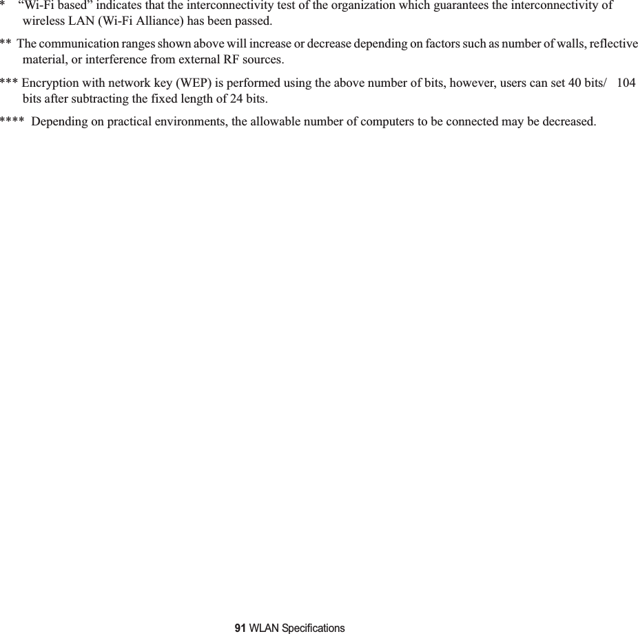 91 WLAN Specifications*    “Wi-Fi based” indicates that the interconnectivity test of the organization which guarantees the interconnectivity of wireless LAN (Wi-Fi Alliance) has been passed.**  The communication ranges shown above will increase or decrease depending on factors such as number of walls, reflective material, or interference from external RF sources.*** Encryption with network key (WEP) is performed using the above number of bits, however, users can set 40 bits/   104 bits after subtracting the fixed length of 24 bits.****  Depending on practical environments, the allowable number of computers to be connected may be decreased.