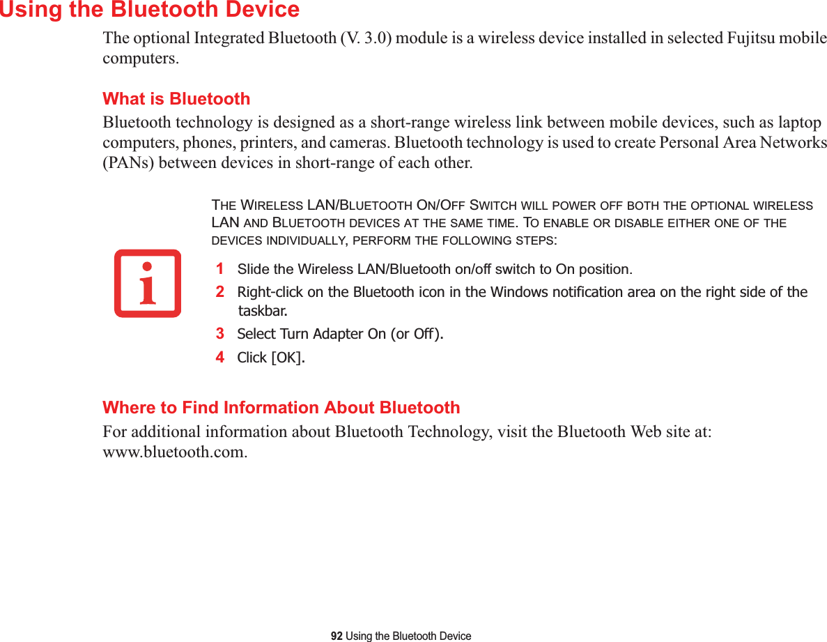 92 Using the Bluetooth DeviceUsing the Bluetooth DeviceThe optional Integrated Bluetooth (V. 3.0) module is a wireless device installed in selected Fujitsu mobile computers. What is BluetoothBluetooth technology is designed as a short-range wireless link between mobile devices, such as laptop computers, phones, printers, and cameras. Bluetooth technology is used to create Personal Area Networks (PANs) between devices in short-range of each other. Where to Find Information About BluetoothFor additional information about Bluetooth Technology, visit the Bluetooth Web site at: www.bluetooth.com.THE WIRELESS LAN/BLUETOOTH ON/OFF SWITCH WILL POWER OFF BOTH THE OPTIONAL WIRELESSLAN AND BLUETOOTH DEVICES AT THE SAME TIME. TO ENABLE OR DISABLE EITHER ONE OF THEDEVICES INDIVIDUALLY,PERFORM THE FOLLOWING STEPS:1Slide the Wireless LAN/Bluetooth on/off switch to On position.2Right-click on the Bluetooth icon in the Windows notification area on the right side of the taskbar.3Select Turn Adapter On (or Off).4Click [OK].