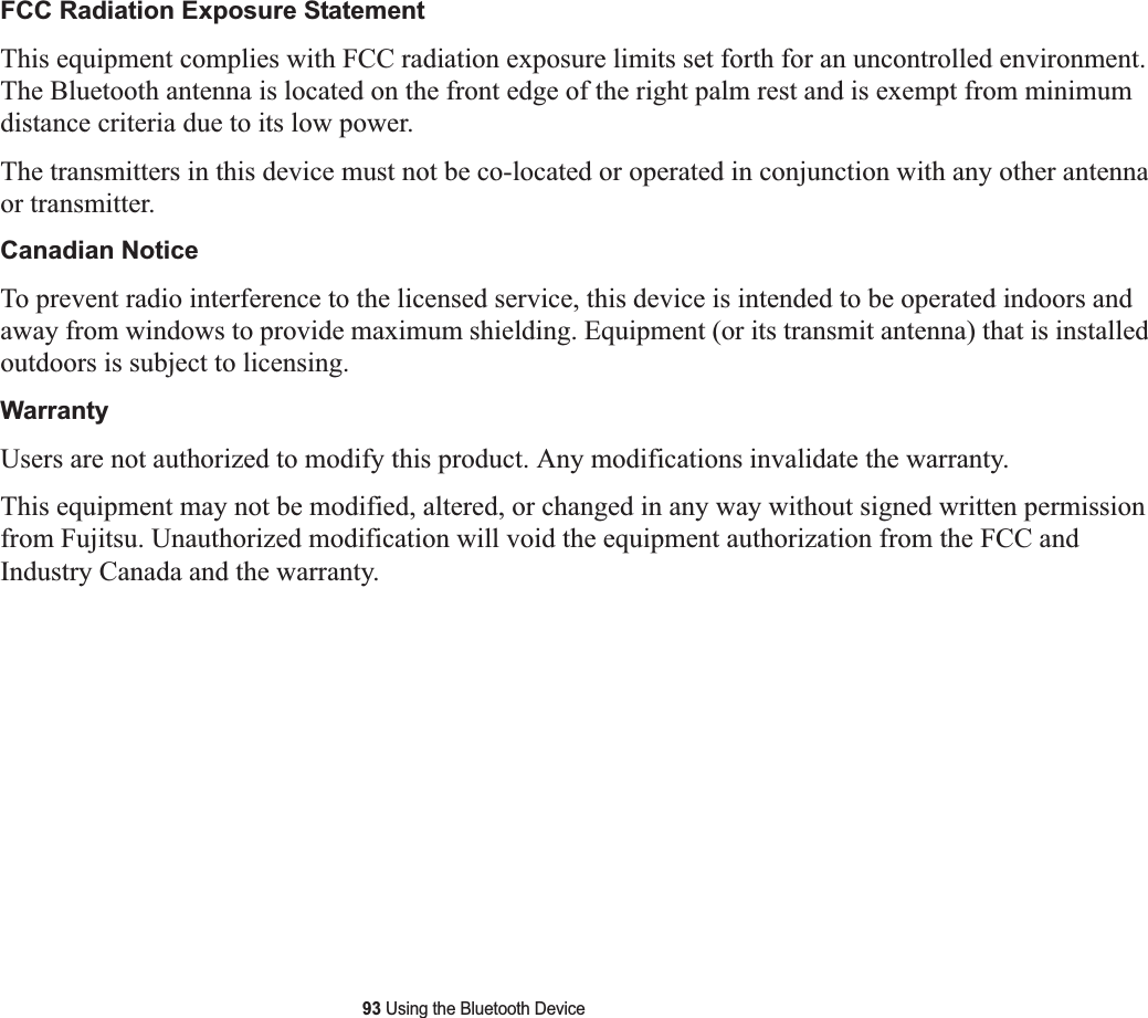 93 Using the Bluetooth DeviceFCC Radiation Exposure StatementThis equipment complies with FCC radiation exposure limits set forth for an uncontrolled environment. The Bluetooth antenna is located on the front edge of the right palm rest and is exempt from minimum distance criteria due to its low power. The transmitters in this device must not be co-located or operated in conjunction with any other antenna or transmitter.Canadian NoticeTo prevent radio interference to the licensed service, this device is intended to be operated indoors and away from windows to provide maximum shielding. Equipment (or its transmit antenna) that is installed outdoors is subject to licensing.WarrantyUsers are not authorized to modify this product. Any modifications invalidate the warranty.This equipment may not be modified, altered, or changed in any way without signed written permission from Fujitsu. Unauthorized modification will void the equipment authorization from the FCC and Industry Canada and the warranty.