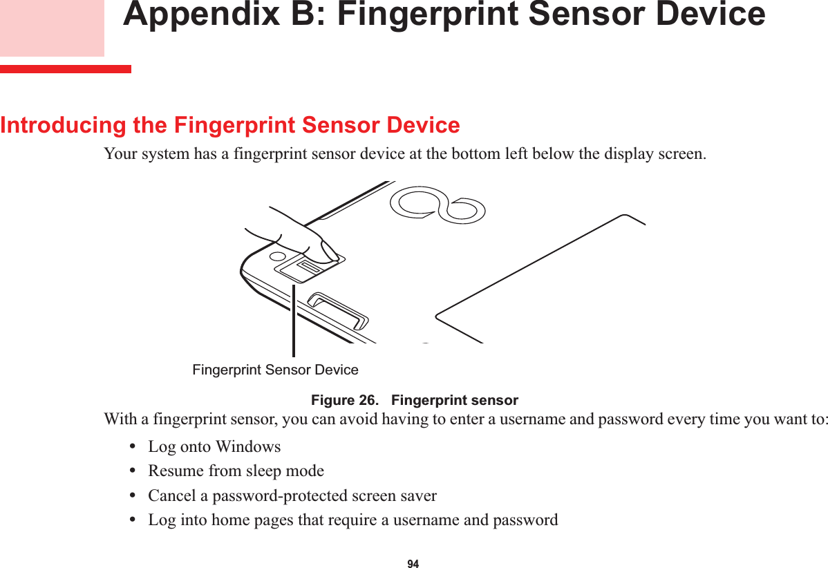 94 Appendix B: Fingerprint Sensor DeviceIntroducing the Fingerprint Sensor DeviceYour system has a fingerprint sensor device at the bottom left below the display screen. Figure 26.   Fingerprint sensorWith a fingerprint sensor, you can avoid having to enter a username and password every time you want to:•Log onto Windows•Resume from sleep mode•Cancel a password-protected screen saver•Log into home pages that require a username and passwordFingerprint Sensor Device