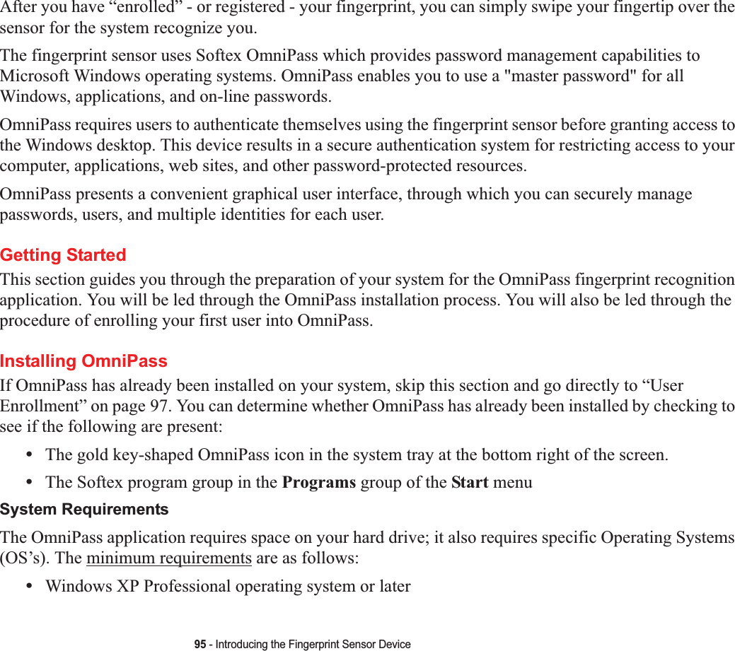 95 - Introducing the Fingerprint Sensor DeviceAfter you have “enrolled” - or registered - your fingerprint, you can simply swipe your fingertip over the sensor for the system recognize you. The fingerprint sensor uses Softex OmniPass which provides password management capabilities to Microsoft Windows operating systems. OmniPass enables you to use a &quot;master password&quot; for all Windows, applications, and on-line passwords. OmniPass requires users to authenticate themselves using the fingerprint sensor before granting access to the Windows desktop. This device results in a secure authentication system for restricting access to your computer, applications, web sites, and other password-protected resources.OmniPass presents a convenient graphical user interface, through which you can securely manage passwords, users, and multiple identities for each user.Getting StartedThis section guides you through the preparation of your system for the OmniPass fingerprint recognition application. You will be led through the OmniPass installation process. You will also be led through the procedure of enrolling your first user into OmniPass. Installing OmniPassIf OmniPass has already been installed on your system, skip this section and go directly to “UserEnrollment” on page 97. You can determine whether OmniPass has already been installed by checking to see if the following are present:•The gold key-shaped OmniPass icon in the system tray at the bottom right of the screen.•The Softex program group in the Programs group of the Start menuSystem RequirementsThe OmniPass application requires space on your hard drive; it also requires specific Operating Systems (OS’s). The minimum requirements are as follows:•Windows XP Professional operating system or later