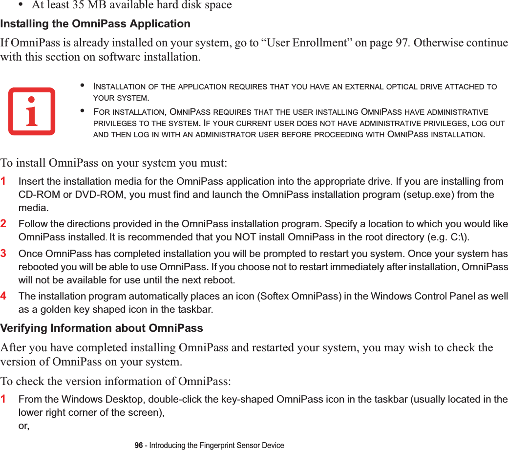 96 - Introducing the Fingerprint Sensor Device•At least 35 MB available hard disk spaceInstalling the OmniPass ApplicationIf OmniPass is already installed on your system, go to “User Enrollment” on page 97. Otherwise continue with this section on software installation.To install OmniPass on your system you must:1Insert the installation media for the OmniPass application into the appropriate drive. If you are installing from CD-ROM or DVD-ROM, you must find and launch the OmniPass installation program (setup.exe) from the media.2Follow the directions provided in the OmniPass installation program. Specify a location to which you would like OmniPass installed.It is recommended that you NOT install OmniPass in the root directory (e.g. C:\). 3Once OmniPass has completed installation you will be prompted to restart you system. Once your system has rebooted you will be able to use OmniPass. If you choose not to restart immediately after installation, OmniPass will not be available for use until the next reboot.4The installation program automatically places an icon (Softex OmniPass) in the Windows Control Panel as well as a golden key shaped icon in the taskbar. Verifying Information about OmniPassAfter you have completed installing OmniPass and restarted your system, you may wish to check the version of OmniPass on your system.To check the version information of OmniPass:1From the Windows Desktop, double-click the key-shaped OmniPass icon in the taskbar (usually located in the lower right corner of the screen),or,•INSTALLATION OF THE APPLICATION REQUIRES THAT YOU HAVE AN EXTERNAL OPTICAL DRIVE ATTACHED TOYOUR SYSTEM.•FOR INSTALLATION, OMNIPASS REQUIRES THAT THE USER INSTALLING OMNIPASS HAVE ADMINISTRATIVEPRIVILEGES TO THE SYSTEM. IF YOUR CURRENT USER DOES NOT HAVE ADMINISTRATIVE PRIVILEGES,LOG OUTAND THEN LOG IN WITH AN ADMINISTRATOR USER BEFORE PROCEEDING WITH OMNIPASS INSTALLATION.