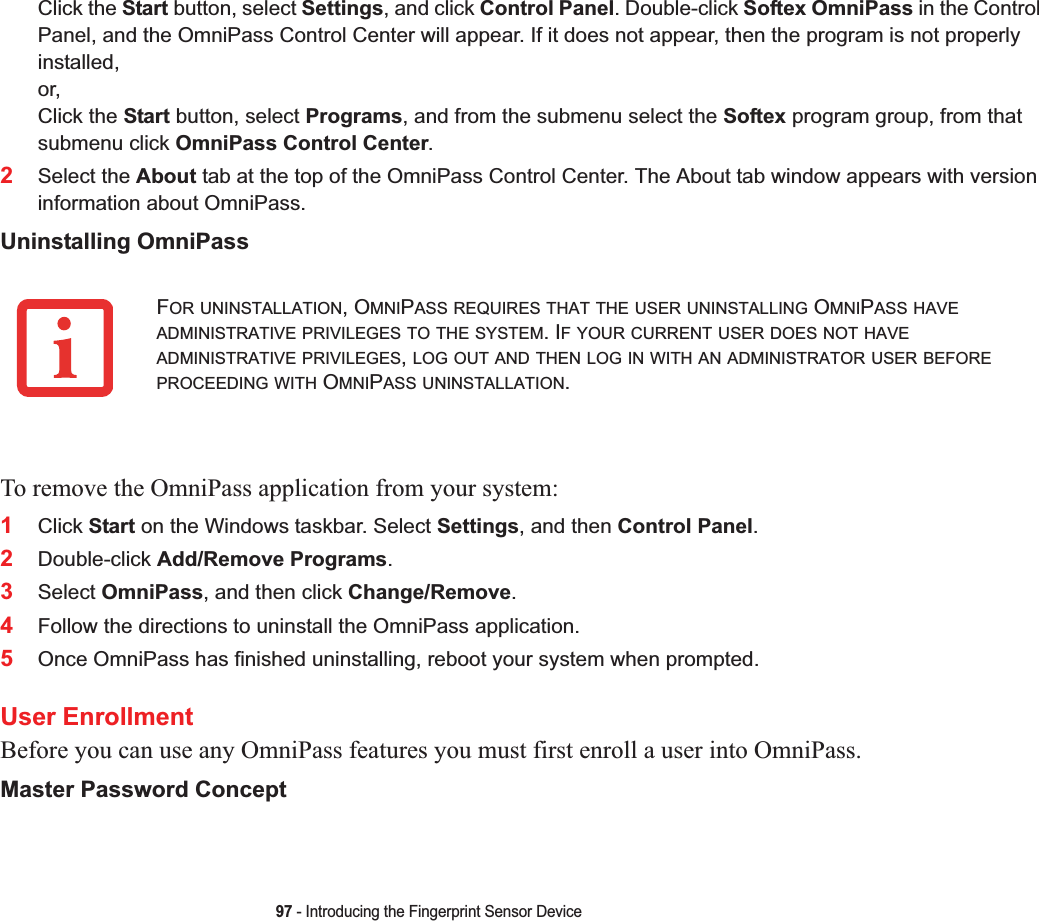 97 - Introducing the Fingerprint Sensor DeviceClick the Start button, select Settings, and click Control Panel. Double-click Softex OmniPass in the Control Panel, and the OmniPass Control Center will appear. If it does not appear, then the program is not properly installed,or,Click the Start button, select Programs, and from the submenu select the Softex program group, from that submenu click OmniPass Control Center.2Select the About tab at the top of the OmniPass Control Center. The About tab window appears with version information about OmniPass.Uninstalling OmniPassTo remove the OmniPass application from your system:1Click Start on the Windows taskbar. Select Settings, and then Control Panel.2Double-click Add/Remove Programs.3Select OmniPass, and then click Change/Remove.4Follow the directions to uninstall the OmniPass application.5Once OmniPass has finished uninstalling, reboot your system when prompted.User EnrollmentBefore you can use any OmniPass features you must first enroll a user into OmniPass.Master Password ConceptFOR UNINSTALLATION, OMNIPASS REQUIRES THAT THE USER UNINSTALLING OMNIPASS HAVEADMINISTRATIVE PRIVILEGES TO THE SYSTEM. IF YOUR CURRENT USER DOES NOT HAVEADMINISTRATIVE PRIVILEGES,LOG OUT AND THEN LOG IN WITH AN ADMINISTRATOR USER BEFOREPROCEEDING WITH OMNIPASS UNINSTALLATION.